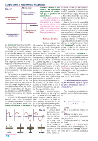 da "reactancia" cuando se los some-
te al paso de una corriente alterna
Si se conecta un capacitor a un
generador de corriente continua,
como una pila, por ejemplo, una vez
que cierta cantidad de cargas fluya
a sus armaduras y se cargue, desa-
parece cualquier movimiento de
esas cargas y la corriente en el circui-
to pasa a ser indefinidamente nula.
En esas condiciones, el capacitor
está totalmene cargado, posee una
resistencia infinita y no deja circular
la corriente.
Por otra parte, si conectamos al
mismo generador un inductor ideal
(que no presenta resistencia en el
alambre del cual está hecho) una
vez que la corriente se haya estable-
cido y el campo magnético adquie-
ra la intensidad máxima, no encon-
tramos efecto alguno de inductan-
cia. Las cargas podrán fluir con la in-
tensidad máxima como si el inductor
no existiera.
La presencia del capacitor y del
inductor en un circuito de corriente
continua es importante sólo en el ins-
tante en que ocurren variaciones:
cuando la corriente se establece o
cuando la corriente se des-
conecta. Ya estudiamos
ampliamente los fen me-
nos que se producen en
esos instanes.
Pero, ¿qué sucedería si
se conectara el inductor o
el capacitor a un circuito
de corriente alterna en el
que la tensión varía con ra-
pidez, en forma repetitiva?
¿Qué fenómenos impor-
tantes se producirían?
REACTANCIA CAPACITIVA
Vamos a empezar con
el capacitor, lo conectamos, por
ejemplo, a un circuito de corriente
alterna de 50 hertz, de la red. Duran-
te el primer cuarto del ciclo, cuando
la tensión aumenta de cero a su va-
lor máximo, el capacitor se carga
con la armadura A positiva y la B ne-
gativa. Eso sucede en un intérvalo
de 1/200 de segundo. En el segundo
cuarto, cuando la tensión cae a ce-
ro desde el valor máximo, se invierte
la corriente en el capacitor y se des-
carga. En el tercer cuarto se invierte
la polaridad de la red de manera
que la corriente de descarga conti-
núa en el mismo sentido pero carga
positivamente la armadura B. El ca-
pacitor invierte su carga hasta un va-
lor máximo. En el último cuarto,
cuando la tensión vuelve a caer a
cero, la corriente se invierte y la car-
ga del capacitor cae a cero.
En la figura 13 tenemos la repre-
sentación del proceso que ocurre en
un ciclo y que se repite indefinida-
mente en cada ciclo de alimenta-
ción. Como se tienen 50 ciclos en
cada segundo, el capacitor se car-
ga y descarga positivamente prime-
ro y luego negativamente, 50 veces
por segundo.
Al revés de lo
que ocurre cuan-
do la alimenta-
ción es con co-
rriente continua,
en la que, una
vez cargado, ce-
sa la circulación
de corriente; con
corriente alterna
ésta queda en
forma permanen-
te en circulación por el capacitor,
carga y descarga con la misma fre-
cuencia de la red. La intensidad de
la corriente de carga y descarga va
a depender del valor del capacitor y
también de la frecuencia de la co-
rriente alterna.
Cuanto mayor es la capacidad
del capacitor, mayor será la intensi-
dad de la corriente (la corriente es
entonces directamente proporcio-
nal a la capacidad) y cuanto mayor
sea la frecuencia, mayor será la in-
tensidad de la corriente (la corriente
también es proporcional a la fre-
cuencia). Entonces se verifica que el
capacitor, alimentado con corriente
alterna, se comporta como si fuese
una "resistencia" y permite mayor o
menor circulación de corriente en
función de los factores explicados
antes.
Como el término "resistencia" no
es el adecuado para el caso pues
no se trata de un valor fijo, como en
el caso de los resistores, sino que va-
ría con la frecuencia y no es sólo in-
herente al componente, se prefiere
decir que el capacitor presenta una
"reactancia" y en el caso específico
del capacitor, una "reactancia ca-
pacitiva" (abreviada Xc).
Podemos, entonces, redefinir la
reactancia capacitiva así:
"Se denomina reactancia capaciti-
va (Xc) a la oposici n que un capaci-
tor ofrece a la circulaci n de una co-
rriente alterna."
Para calcular la reactancia ca-
pacitiva, se tiene la fórmula siguien-
te:
1
XC = ________________ (1)
2 . 3,114 . f . C
Donde,
Xc es la reactancia medida en
ohm.
3,14 es la constante pi (π)
f es la frecuencia de la corriente
alterna en hertz.
C es la capacidad del capacitor
en farad.
El valor "2 . 3,14 . f" puede repre-
sentarse con la letra omega (ω) y es-
te valor se llama "pulsaci n". La fór-
mula de la reactancia capacitiva
Magnetismo e Inductancia Magnética
76
Fig. 12
Fig. 13
 