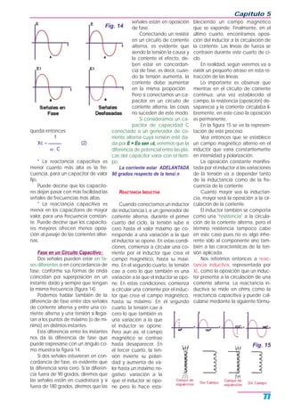 queda entonces:
1
Xc = ______ (2)
ω . C
* La reactancia capacitiva es
menor cuanto más alta es la fre-
cuencia, para un capacitor de valor
fijo.
Puede decirse que los capacito-
res dejan pasar con más facilidad las
señales de frecuencias más altas.
* La reactancia capacitiva es
menor en los capacitores de mayor
valor, para una frecuencia constan-
te. Puede decirse que los capacito-
res mayores ofrecen menos oposi-
ción al pasaje de las corrientes alter-
nas.
Fase en un Circuito Capacitivo=
Dos señales pueden estar en fa-
ses diferentes o en concordancia de
fase, conforme sus formas de onda
coincidan por superposición en un
instante dado y siempre que tengan
la misma frecuencia (figura 14).
Podemos hablar también de la
diferencia de fase entre dos señales
de corriente alterna y entre una co-
rriente alterna y una tensión si llega-
ran a los puntos de máximo (o de mí-
nimo) en distintos instantes.
Esta diferencia entre los instantes
nos da la diferencia de fase que
puede expresarse con un ángulo co-
mo muestra la figura 14.
Si dos señales estuvieran en con-
cordancia de fase, es evidente que
la diferencia sería cero. Si la diferen-
cia fuera de 90 grados, diremos que
las señales están en cuadratura y si
fuera de 180 grados, diremos que las
señales están en oposición
de fase.
Conectando un resistor
en un circuito de corriente
alterna, es evidente que
siendo la tensión la causa y
la corriente el efecto, de-
ben estar en concordan-
cia de fase, es decir, cuan-
do la tensión aumenta, la
corriente debe aumentar
en la misma proporción .
Pero si conectamos un ca-
pacitor en un circuito de
corriente alterna, las cosas
no suceden de este modo.
Si consideramos un ca-
pacitor de capacidad C
conectado a un generador de co-
rriente alterna cuya tension esté da-
da por E = Eo sen ωt, veremos que la
diferencia de potencial entre las pla-
cas del capacitor varía con el tiem-
po.
La corriente estar ADELANTADA
90 grados respecto de la tensi n .
REACTANCIA INDUCTIVA
Cuando conectamos un inductor
de inductancia L a un generador de
corriente alterna, durante el primer
cuarto del ciclo, la tensión sube a
cero hasta el valor máximo qe co-
rresponde a una variación a la que
el inductor se opone. En estas condi-
ciones, comienza a circular una co-
rriente por el inductor que crea el
campo magnético, hasta su máxi-
mo. En el segundo cuarto, la tensión
cae a cero lo que también es una
variación a la que el inductor se opo-
ne. En estas condiciones, comienza
a circular una corriente por el induc-
tor que crea el campo magnético,
hasta su máximo. En el segundo
cuarto, la tensión cae a
cero lo que también es
una variación a la que
el inductor se opone.
Pero aun así, el campo
magnético se contrae
hasta desaparecer. En
el tercer cuarto, la ten-
sión invierte su polari-
dad y aumenta de va-
lor hasta un máximo ne-
gativo; variación a la
que el inductor se opo-
ne pero lo hace esta-
bleciendo un campo magnético
que se expande. Finalmente, en el
último cuarto, encontramos oposi-
ción del inductor a la circulación de
la corriente. Las líneas de fuerza se
contraen durante este cuarto de ci-
clo.
En realidad, según veremos va a
existir un pequeño atraso en esta re-
tracción de las líneas.
Lo importante es observar que
mientras en el circuito de corriente
continua, una vez establecido el
campo, la resistencia (oposición) de-
saparecía y la corriente circulaba li-
bremente, en este caso la oposición
es permanente.
En la figura 15 se ve la represen-
tación de este proceso.
Vea entonces que se establece
un campo magnético alterno en el
inductor que varía constantemente
en intensidad y polarización.
La oposición constante manifes-
tada por el inductor a las variaciones
de la tensión va a depender tanto
de la inductancia como de la fre-
cuencia de la corriente.
Cuanto mayor sea la inductan-
cia, mayor será la oposición a la cir-
culación de la corriente.
El inductor también se comporta
como una "resistencia" a la circula-
ción de la corriente alterna, pero el
término resistencia tampoco cabe
en este caso pues no es algo inhe-
rente sólo al componente sino tam-
bién a las características de la ten-
sión aplicada.
Nos referimos entonces a reac-
tancia inductiva, representada por
XL, como la oposición que un induc-
tor presenta a la circulación de una
corriente alterna. La reactancia in-
ductiva se mide en ohms como la
reactancia capacitiva y puede cal-
cularse mediante la siguiente fórmu-
Capítulo 5
77
Fig. 14
Fig. 15
 