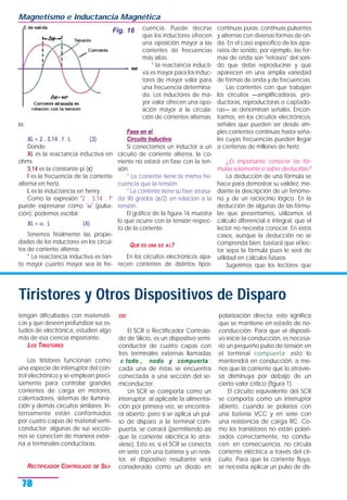 la:
XL = 2 . 3,14 . f . L (3)
Donde:
XL es la reactancia inductiva en
ohms
3,14 es la constante pi (π)
f es la frecuencia de la corriente
alterna en hertz.
L es la inductancia en henry.
Como la expresión "2 . 3,14 . f"
puede expresarse como "ω" (pulsa-
ción), podemos escribir:
XL = ω . L (4)
Tenemos finalmente las propie-
dades de los inductores en los circui-
tos de corriente alterna:
* La reactancia inductiva es tan-
to mayor cuanto mayor sea la fre-
cuencia. Puede decirse
que los inductores ofrecen
una oposición mayor a las
corrientes de frecuencias
más altas.
* la reactancia inducti-
va es mayor para los induc-
tores de mayor valor para
una frecuencia determina-
da. Los inductores de ma-
yor valor ofrecen una opo-
sición mayor a la circula-
ción de corrientes alternas.
Fase en el
Circuito Inductivo
Si conectamos un inductor a un
circuito de corriente alterna, la co-
rriente no estará en fase con la ten-
sión.
* La corriente tiene la misma fre-
cuencia que la tensión.
* La corriente tiene su fase atrasa-
da 90 grados (π/2) en relación a la
tensión.
El gráfico de la figura 16 muestra
lo que ocurre con la tensión respec-
to de la corriente .
QUE ES UNA SE AL?
En los circuitos electrónicos apa-
recen corrientes de distintos tipos:
continuas puras, continuas pulsantes
y alternas con diversas formas de on-
da. En el caso específico de los apa-
ratos de sonido, por ejemplo, las for-
mas de onda son "retrasos" del soni-
do que debe reproducirse y que
aparecen en una amplia variedad
de formas de onda y de frecuencias.
Las corrientes con que trabajan
los circuitos —amplificadoras, pro-
ductoras, reproductoras o captado-
ras— se denominan señales. Encon-
tramos, en los circuitos electrónicos,
señales que pueden ser desde sim-
ples corrientes continuas hasta seña-
les cuyas frecuencias pueden llegar
a centenas de millones de hertz.
¿Es importante conocer las fór-
mulas solamente o saber deducirlas?
La deducción de una fórmula se
hace para demostrar su validez, me-
diante la descripción de un fenóme-
no y de un raciocinio lógico. En la
deducción de algunas de las fórmu-
las que presentamos, utilizamos el
cálculo diferencial e integral, que el
lector no necesita conocer. En estos
casos, aunque la deducción no se
comprenda bien, bastará que el lec-
tor sepa la fórmula pues le será de
utilidad en cálculos futuros.
Sugerimos que los lectores que
Magnetismo e Inductancia Magnética
78
Fig. 16
Tiristores y Otros Dispositivos de Disparo
tengan dificultades con matemáti-
cas y que deseen profundizar sus es-
tudios de electrónica, estudien algo
más de esa ciencia importante.
LOS TIRISTORES
Los tiristores funcionan como
una especie de interruptor del con-
trol electrónico y se emplean preci-
samente para controlar grandes
corrientes de carga en motores,
calentadores, sistemas de ilumina-
ción y demás circuitos similares. In-
ternamente están conformados
por cuatro capas de material semi-
conductor; algunas de sus seccio-
nes se conectan de manera exter-
na a terminales conductoras.
RECTIFICADOR CONTROLADO DE SILI-
CIO
El SCR o Rectificador Controla-
do de Silicio, es un dispositivo semi-
conductor de cuatro capas con
tres terminales externas llamadas
c todo , nodo y compuerta ;
cada una de éstas se encuentra
conectada a una sección del se-
miconductor.
Un SCR se comporta como un
interruptor; al aplicarle la alimenta-
ción por primera vez, se encontra-
rá abierto; pero si se aplica un pul-
so de disparo a la terminal com-
puerta, se cerrará (permitiendo así
que la corriente eléctrica lo atra-
viese). Esto es, si el SCR se conecta
en serie con una batería y un resis-
tor, el dispositivo resultante será
considerado como un diodo en
polarización directa; esto significa
que se mantiene en estado de no-
conducción. Para que el dispositi-
vo inicie la conducción, es necesa-
rio un pequeño pulso de tensión en
el terminal compuerta; esto lo
mantendrá en conducción, a me-
nos que la corriente que lo atravie-
sa disminuya por debajo de un
cierto valor crítico (figura 1).
El circuito equivalente del SCR
se comporta como un interruptor
abierto, cuando se polariza con
una batería VCC y en serie con
una resistencia de carga RC. Co-
mo los transistores no están polari-
zados correctamente, no condu-
cen; en consecuencia, no circula
corriente eléctrica a través del cir-
cuito. Para que la corriente fluya,
se necesita aplicar un pulso de dis-
 