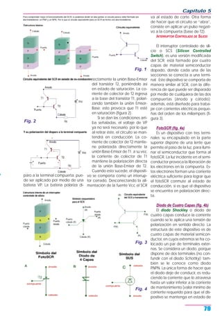 paro a la terminal compuerta; pue-
de ser aplicado por medio de una
batería VP. La batería polariza di-
rectamente la unión Base-Emisor
del transistor T2, poniéndolo así
en estado de saturación. La co-
rriente de colector de T2 ingresa
a la base del transistor T1, polari-
zando también la unión Emisor-
Base; esto provoca que T1 esté
en saturación (figura 2).
Si se dan las condiciones arri-
ba señaladas, el voltaje de VP
ya no será necesario; por lo que
al retirar éste, el circuito se man-
tendrá en conducción. La co-
rriente de colector de T2 mantie-
ne polarizada directamente la
unión Base-Emisor de T1; a su vez,
la corriente de colector de T1
mantiene la polarización directa
de la unión Base-Emisor de T2.
Cuando esto sucede, el dispositi-
vo se comporta como un interrup-
tor cerrado. Desconectando la ali-
mentación de la fuente Vcc el SCR
va al estado de corte. Otra forma
de hacer que el circuito se “abra”,
consiste en aplicar un pulso negati-
vo a la compuerta (base de T2).
INTERRUPTOR CONTROLADO DE SILICIO
El interruptor controlado de sili-
cio o SCS (Silicon Controlled
Switch), es una versión modificada
del SCR; está formado por cuatro
capas de material semiconductor
dopado, donde cada una de las
secciones se conecta a una termi-
nal. Este dispositivo se comporta de
manera similar al SCR, con la dife-
rencia de que puede ser disparado
por medio de cualquiera de las dos
compuertas (ánodo y cátodo);
además, está diseñado para traba-
jar con corrientes eléctricas peque-
ñas del orden de los miliampers (fi-
gura 3).
FotoSCR (fig. 4a)
Es un dispositivo con tres termi-
nales; su encapsulado en la parte
superior dispone de una lente que
permite el paso de la luz, para ilumi-
nar el semiconductor que forma al
fotoSCR. La luz incidente en el semi-
conductor provoca la liberación de
los electrones en la compuerta. Es-
tos electrones forman una corriente
eléctrica suficiente para lograr que
el fotoSCR conmute al estado de
conducción, si es que el dispositivo
se encuentra en polarización direc-
ta.
Diodo de Cuatro Capas (fig. 4b)
El diodo Shockley o diodo de
cuatro capas conduce la corriente
cuando se le aplica una tensión de
polarización en sentido directo. La
estructura de este dispositivo es de
cuatro capas de material semicon-
ductor, en cuyos extremos se ha co-
locado un par de terminales exter-
nas. Se considera un diodo, porque
dispone de dos terminales (no con-
fundir con el diodo Schottky); tam-
bién se le conoce como diodo
PNPN. La única forma de hacer que
el diodo deje de conducir, es redu-
ciendo la corriente que lo atraviesa
hasta un valor inferior a la corriente
de mantenimiento (valor mínimo de
corriente requerido para que el dis-
positivo se mantenga en estado de
Capítulo 5
79
Fig. 1
Fig. 2
Fig. 4
Fig. 3
 