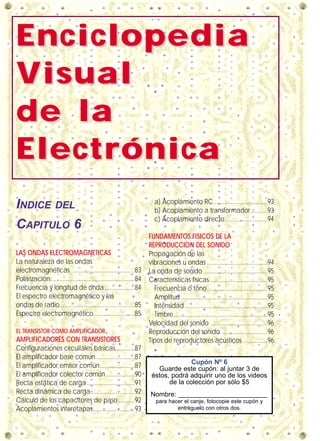 EnciclopediaEnciclopedia
VVisualisual
de lade la
ElectrónicaElectrónica
INDICE DEL
CAPITULO 6
LAS ONDAS ELECTROMAGNETICAS
La naturaleza de las ondas
electromagnéticas .......................................83
Polarización.....................................................84
Frecuencia y longitud de onda...................84
El espectro electromagnético y las
ondas de radio...............................................85
Espectro electromagnético..........................85
EL TRANSISTOR COMO AMPLIFICADOR
AMPLIFICADORES CON TRANSISTORES
Configuraciones circuitales básicas............87
El amplificador base común ........................87
El amplificador emisor común......................87
El amplificador colector común..................90
Recta estática de carga..............................91
Recta dinámica de carga ...........................92
Cálculo de los capacitores de paso ..........92
Acoplamientos interetapas..........................93
a) Acoplamiento RC..................................93
b) Acoplamiento a transformador...........93
c) Acoplamiento directo...........................94
FUNDAMENTOS FISICOS DE LA
REPRODUCCION DEL SONIDO
Propagación de las
vibraciones u ondas ......................................94
La onda de sonido ........................................95
Características físicas ....................................95
Frecuencia o tono......................................95
Amplitud ......................................................95
Intensidad....................................................95
Timbre...........................................................95
Velocidad del sonido ...................................96
Reproducción del sonido .............................96
Tipos de reproductores acústicos ...............96
Cupón Nº 6
Guarde este cupón: al juntar 3 de
éstos, podrá adquirir uno de los videos
de la colección por sólo $5
Nombre: ________________________
para hacer el canje, fotocopie este cupón y
entréguelo con otros dos.
 