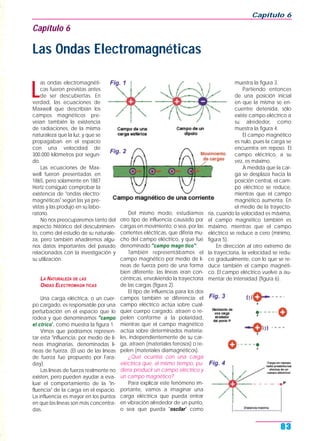 L
as ondas electromagnéti-
cas fueron previstas antes
de ser descubiertas. En
verdad, las ecuaciones de
Maxwell que describían los
campos magnéticos pre-
veían también la existencia
de radiaciones, de la misma
naturaleza que la luz, y que se
propagaban en el espacio
con una velocidad de
300.000 kilómetros por segun-
do.
Las ecuaciones de Max-
well fueron presentadas en
1865, pero solamente en 1887
Hertz consiguió comprobar la
existencia de "ondas electro-
magnéticas" según las ya pre-
vistas y las produjo en su labo-
ratorio.
No nos preocuparemos tanto del
aspecto histórico del descubrimien-
to, como del estudio de su naturale-
za, pero también añadiremos algu-
nos datos importantes del pasado
relacionados con la investigación y
su utilización.
LA NATURALEZA DE LAS
ONDAS ELECTROMAGN TICAS
Una carga eléctrica, o un cuer-
po cargado, es responsable por una
perturbación en el espacio que lo
rodea y que denominamos "campo
el ctrico", como muestra la figura 1.
Vimos que podríamos represen-
tar esta "influencia; por medio de lí-
neas imaginarias, denominadas lí-
neas de fuerza. (El uso de las líneas
de fuerza fue propuesto por Fara-
day).
Las líneas de fuerza realmente no
existen, pero pueden ayudar a eva-
luar el comportamiento de la "in-
fluencia" de la carga en el espacio.
La influencia es mayor en los puntos
en que las líneas son más concentra-
das.
Del mismo modo, estudiamos
otro tipo de influencia causado por
cargas en movimiento, o sea, por las
corrientes eléctricas, que difería mu-
cho del campo eléctrico, y que fue
denominado "campo magn tico".
También representábamos el
campo magnético por medio de lí-
neas de fuerza pero de una forma
bien diferente: las líneas eran con-
céntricas, envolviendo la trayectoria
de las cargas (figura 2).
El tipo de influencia para los dos
campos también se diferencia: el
campo eléctrico actúa sobre cual-
quier cuerpo cargado, atraen o re-
pelen conforme a la polaridad,
mientras que el campo magnético
actúa sobre determinados materia-
les, independientemente de su car-
ga, atraen (materiales ferrosos) o re-
pelen (materiales diamagnéticos).
¿Qué ocurriría con una carga
eléctrica que, al mismo tiempo, pu-
diera producir un campo eléctrico y
un campo magnético?
Para explicar este fenómeno im-
portante, vamos a imaginar una
carga eléctrica que pueda entrar
en vibración alrededor de un punto,
o sea que pueda "oscilar" como
muestra la figura 3.
Partiendo entonces
de una posición inicial
en que la misma se en-
cuentre detenida, sólo
existe campo eléctrico a
su alrededor, como
muestra la figura 4.
El campo magnético
es nulo, pues la carga se
encuentra en reposo. El
campo eléctrico, a su
vez, es máximo.
A medida que la car-
ga se desplaza hacia la
posición central, el cam-
po eléctrico se reduce,
mientras que el campo
magnético aumenta. En
el medio de la trayecto-
ria, cuando la velocidad es máxima,
el campo magnético también es
máximo, mientras que el campo
eléctrico se reduce a cero (mínimo,
figura 5).
En dirección al otro extremo de
la trayectoria, la velocidad se redu-
ce gradualmente, con lo que se re-
duce también el campo magnéti-
co. El campo eléctrico vuelve a au-
mentar de intensidad (figura 6).
Capítulo 6
83
Capítulo 6
Las Ondas Electromagnéticas
Fig. 1
Fig. 4
Fig. 2
Fig. 3
 