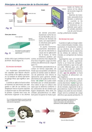 ácido cítrico que contiene el zumo
de limón. Vea la figura 10.
ELECTRICIDAD POR PRESIÓN
Los materiales piezoeléctricos
son aquellos que liberan electro-
nes cuando se les aplica una fuer-
za. Su nombre se deriva del térmi-
no griego Piezo, que significa “pre-
sión”.
Cuando se aplica la fuerza sobre
el material, los electrones son obli-
gados a salir de sus órbitas y se
desplazan hacia el punto opuesto
a aquel en que se está ejerciendo
la presión; cuando ésta cesa, los
electrones regresan a los átomos
de donde proceden.
Sustancias como las sa-
les de Rochelle y las ce-
rámicas de titanato de
bario, son especialmen-
te efectivas para gene-
rar éste efecto.
El punto momentá-
neamente abandona-
do por los electrones a
causa de la aplicación
de la fuerza, se torna
entonces positivo; por
contra, el extremo más alejado de
él se hace negativo: surge así entre
ambos una diferencia de carga (fi-
gura 11).
Los materiales piezoeléctricos se
cortan en formas especiales, de
modo que sea posible controlar los
puntos en donde existe la diferen-
cia de potencial. Este efecto se
aprovecha para generar señales
electrónicas de audio en los micró-
fonos “de cristal”, los cuales están
formados por un cristal piezoeléc-
trico sobre el que se coloca una
tapa que lo deforma conforme a
las variaciones de los sonidos que
logran desplazarla. Años atrás, los
cristales piezoeléctricos se utiliza-
ban para recuperar la música gra-
bada en forma de
surcos en los discos
de acetato negro (fi-
gura 12).
Además, los mate-
riales piezoeléctricos
tienden a deformar-
se cuando se les
aplica un voltaje. Es-
te fenómeno es ex-
plotado para gene-
rar señales electróni-
cas de una frecuen-
cia fija y altamente estable.
ELECTRICIDAD POR CALOR
Cuando se aplica energía calorí-
fica a determinados metales, éstos
aumentan el movimiento cinético
de sus átomos; así, se origina el
desprendimiento de los electrones
de las órbitas de valencia. Otros
metales, se comportan de manera
inversa.
Supongamos que un metal del
primer tipo es unido superficial-
mente a un metal de comporta-
miento contrario, y que se les apli-
ca calor. Mientras que uno será
cada vez más positivo conforme
se vayan liberando sus electrones,
el otro -que los absorbe- se hará
muy negativo al almacenar car-
gas negativas.
Tras retirar la fuente de calor, los
metales se irán enfriando y enton-
ces los electrones “extras” que fue-
ron de momento alojados por uno
de los metales, regresarán al de su
procedencia. Cuanto más calor se
aplique a la unión de esos metales,
mayor será la cantidad de carga
eléctrica que pueda producirse. A
Principios de Generación de la Electricidad
8
Fig. 10
Fig. 11
Fig. 12
 