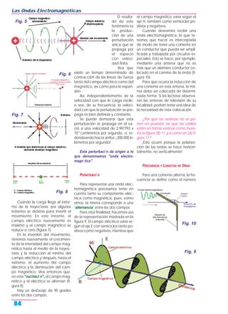 Cuando la carga llega al extre-
mo de la trayectoria, por algunos
instantes se detiene para invertir el
movimiento. En este instante, el
campo eléctrico nuevamente es
máximo y el campo magnético se
reduce a cero (figura 7).
En la inversión del movimiento,
tenemos nuevamente el crecimien-
to de la intensidad del campo mag-
nético hasta el medio de la trayec-
toria y la reducción al mínimo del
campo eléctrico y después, hasta el
extremo, el aumento del campo
eléctrico y la disminución del cam-
po magnético. Vea entonces que,
en esta "oscilaci n", el campo mag-
nético y el eléctrico se alternan (fi-
gura 8).
Hay un desfasaje de 90 grados
entre los dos campos.
El resulta-
do de este
fenómeno es
la produc-
ción de una
perturbación
única que se
propaga por
el espacio
con veloci-
dad finita.
Vea que
existe un tiempo determinado de
contracción de las líneas de fuerza
tanto del campo eléctrico como del
magnético, así como para la expan-
sión.
Así, independientemente de la
velocidad con que la carga oscile,
o sea, de su frecuencia, la veloci-
dad con que la perturbación se pro-
paga es bien definida y constante.
Se puede demostrar que esta
perturbación se propaga en el va-
cío a una velocidad de 2,997793 x
1010
centímetros por segundo, o, re-
dondeando hacia arriba, ¡300.000 ki-
lómetros por segundo!
Esta perturbaci n da origen a lo
que denominamos "onda electro-
magn tica".
Polarizaci n
Para representar una onda elec-
tromagnética precisamos tener en
cuenta tanto su componente eléc-
trica como magnética, pues, como
vimos, la misma corresponde a una
"alternancia" entre los dos campos.
Para esta finalidad, hacemos uso
de la representación mostrada en la
figura 9. El campo eléctrico varía se-
gún el eje E con semiciclos tanto po-
sitivos como negativos, mientras que
el campo magnético varía según el
eje H, también como semiciclos po-
sitivos y negativos.
Cuando deseamos recibir una
onda electromagnética, lo que te-
nemos que hacer es interceptarla
de modo de tener una corriente en
un conductor que pueda ser ampli-
ficada y trabajada por circuitos es-
peciales. Esto se hace, por ejemplo,
mediante una antena que no es
más que un alambre conductor co-
locado en el camino de la onda (fi-
gura 10).
Para que ocurra la inducción de
una corriente en esta antena, la mis-
ma debe ser colocada de determi-
nada forma. Si los lectores observa-
ran las antenas de televisión de su
localidad, podrán tener una idea de
la necesidad de esta colocación.
¿Por qué las antenas no se po-
nen en posición tal que las varillas
estén en forma vertical como mues-
tra la figura (B) 11, y sí como en (A) fi-
gura 11?
¡Esto ocurre porque la polariza-
ción de las ondas se hace horizon-
talmente, no verticalmente!
FRECUENCIA Y LONGITUD DE ONDA
Para una corriente alterna, la fre-
cuencia se define como el número
Las Ondas Electromagnéticas
84
Fig. 5
Fig. 9
Fig. 6
Fig. 7
Fig. 8
Fig. 10
 
