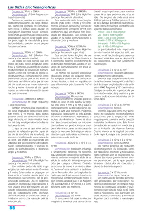 Frecuencia: 30kHz a 300kHz
Denominación: LF (Low Frequency =
baja frecuencia)
Pueden ser usadas en servicios de
radiocomunicaciones de larga distan-
cia, como por ejemplo en comunica-
ción naval, o incluso para ayudar en
navegación al orientar naves y aviones.
Estas ondas ya son más afectadas en su
propagación que las de la banda ante-
rior, pues, según la hora del día y la es-
tación del año, pueden ocurrir peque-
ñas atenuaciones.
Frecuencia: 300kHz a 3.000kHz
Denominación: MF (Medium Fre-
quency = frecuencia media)
Las ondas de esta banda, que son
ondas de radio, tienen longitudes entre
1.000 y 100 metros, pudiendo ser usadas
en diversos tipos de servicios de comuni-
cación, como por ejemplo, la propia ra-
diodifusión (AM), comunicaciones entre
aeronaves, barcos, policía, etc. Estas ra-
diaciones son influenciadas por la hora
del día: su alcance es mayor durante la
noche y menor durante el día. Igual-
mente, en invierno la atenuación es me-
nor que en verano.
Frecuencia: 3.000 kHz a 30 MHz
Denominación: HF (High Frequency
= alta frecuencia)
También tenemos aquí ondas de ra-
dio cuya longitud de onda estará entre
100 metros y 10 metros. Estas ondas
pueden usarse en comunicaciones de
larga distancia, en determinados hora-
rios del día y en dependencia de las es-
taciones del año.
Lo que ocurre es que estas ondas
pueden ser reflejadas por las capas al-
tas de la atmósfera (la ionosfera), así
vencen el problema de la curvatura de
la Tierra. Las ondas de esta banda son
utilizadas por las estaciones de radiodi-
fusión, radioaficionados, y servicios di-
versos de comunicación a distancias
largas y medianas.
Frecuencia: 30MHz a 300MHz
Denominación: VHF (Very High Fre-
quency = frecuencia muy alta)
Son también ondas de radio cuya
longitud de onda estará entre 10 metros
y 1 metro. Estas ondas se propagan en
línea recta, como las demás, pero son
influenciadas fuertemente por la pre-
sencia de obstáculos. Así, no podemos
usarlas en servicios que sobrepasen la lí-
nea visual o línea del horizonte. Las on-
das de esta banda son usadas en servi-
cios de radiodifusión (FM), televisión,
comunicaciones a distancias cortas y
medianas como por ejemplo policía,
aviación, etc.
Frecuencia: 300MHz a 3.000MHz
Denominación: UHF (Ultra High Fre-
quency = frecuencia ultra alta)
Estas ondas de radio tienen longitu-
des de onda entre 1 metro y 10 centí-
metros. Son pues ondas muy cortas de
comportamiento semejante al VHF, con
la diferencia que son mucho más afec-
tadas por obstáculos. Estas ondas son
usadas en TV, radar, comunicaciones a
distancia corta y mediana.
Frecuencia: 3GHz a 30.000MHz
Denominación: SHF (Super High Fre-
quency = frecuencia super alta)
Estas ondas tienen longitud de on-
da entre la banda de 10 centímetros a
1 centímetro. Estamos en el dominio de
las llamadas microondas, usadas en ser-
vicios de comunicaciones en línea vi-
sual, radar, etc.
Las mismas no pueden sobrepasar
obstáculos, incluso de pequeño tama-
ño, son pues usadas en las comunica-
ciones visuales, o sea, en aquéllas en
que el transmisor prácticamente "ve" el
receptor.
Frecuencia: 30GHz a 300GHz
Denominación: Microondas
No hay realmente una sigla para las
ondas de radio en esta banda. Su longi-
tud está entre 1 mm y 10 mm y aquí el
comportamiento de las radiaciones co-
mienza a sufrir una transición. Podemos
agrupar las radiaciones de esta banda
en ondas centimétricas, milimétricas, e
incluso submilimétricas. Su uso es el ra-
dar; las comunicaciones por microon-
das también son producidas por cuer-
pos calentados como las lámparas de
vapor de mercurio. Se trata pues de ra-
diación cuya naturaleza comienza a
estar próxima a la de la luz.
Frecuencia: 300GHz (3 x 1011
) a 3 x
1014
Hz
Denominación: Radiación infrarroja
o simplemente infrarrojo. Ya tenemos
aquí un tipo de radiación de comporta-
miento bastante semejante al de la luz
visible. La radiación infrarroja es produ-
cida por cuerpos calientes. Cuando
acercamos la mano a un hierro calien-
te, "sentimos" esta radiación a la distan-
cia en forma de calor. Las longitudes de
onda son medidas en esta banda en
micrones (µ), o millonésimas de metro, o
bien en otra unidad que es el Angston
(Å) que equivale a 10-8
metros o a la mi-
llonésima parte del milímetro.
Frecuencia: 3 x 1014
Hz.
Denominación: Luz visible
En este punto del espectro electro-
magnético tenemos una forma de ra-
diación muy importante para nosotros
que es la luz que podemos ver, o luz vi-
sible. Su longitud de onda está entre
4.000 Angstrons y 7.000 Angstrons. El co-
lor de la luz que percibimos está relacio-
nada con su frecuencia, conforme a la
siguiente tabla aproximada:
Violeta - 4.000 a 4.500 Angstron
Azul - 4.500 a 5.000 Angstron
Verde - 5.000 a 5.700 Angstron
Amarillo - 5.700 a 5.900 Angstron
Anaranjado - 5.900 a 6.100 Angstron
Rojo - 6.100 a 7.000 Angstron
La particularidad más importante
de esta banda del espectro está, en-
tonces, en el hecho de que poseemos
"sensores" sensibles capaces de percibir
las radiaciones, que son justamente
nuestros ojos.
Frecuencia: 3 x 1014
a 3 x 1017
Denominación: radiación ultraviole-
ta o simplemente ultravioleta.
Tenemos aquí una penetrante forma
de radiación electromagnética del tipo
de la luz cuyas longitudes de onda están
entre 4.000 Angstron y 10-7
centímetros.
Este tipo de radiación es producida por
la vibración molecular y atómica y en-
cuentra aplicaciones industriales de di-
versos tipos.
Frecuencia: 3 x 1017
a 3 x 1020
Hz
Denominación: Rayos X
Tenemos aquí una forma muy pene-
trante de radiación electromagnética
que puede, por su longitud de onda
muy pequeña, penetrar en los cuerpos
materiales de diversos tipos. Esta forma
de radiación es usada en medicina y
en la industria de diversas formas.
Cuanto menor es la longitud de onda
de los rayos X, mayor es su penetración.
Frecuencia: 3 x 1020
Hz a 3 x 1021
Hz
Denominación: Rayos Gamma
Esta forma peligrosa de radiación
electromagnética es producida tanto
por vibraciones atómicas y moleculares
como también por las reacciones nu-
cleares. Los rayos gamma tienen enor-
me penetración, por lo que pueden
atravesar obstáculos de concreto o
plomo de bastante espesor.
Frecuencia: 3 x 1021
Hz y más
Denominación: rayos cósmicos
Son partículas de increíble penetra-
ción producidas por reacciones nu-
cleares o aceleración en campos mag-
néticos de particulas cargadas y pue-
den atravesar toda la masa de la Tierra
como si no existiera. Estas partículas son
detectadas con dificultad, y felizmente
llegan en poca cantidad a nuestro pla-
neta.
Las Ondas Electromagnéticas
86
 