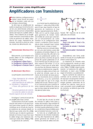 E
xisten distintas configuraciones y
existen varias formas de polari-
zar un transistor, cada una con
sus ventajas y desventajas.
Se dice que un amplificador de
audio es aquel que incrementa el ni-
vel de una determinada señal que
posee una frecuencia comprendida
dentro del espectro audible (20Hz a
20kHz). Para el diseño de un amplifi-
cador interesan características tales
como la potencia de salida, impe-
dancia de carga, impedancia de
entrada, nivel de la señal de entra-
da, tensión de alimentación, etc.
CONFIGURACIONES CIRCUITALES B S I-
CAS
Básicamente, a un transistor se lo
puede utilizar en tres configuracio-
nes distintas a saber:
a- Configuraci n Base Com n
b- Configuraci n Emisor Com n
c- Configuraci n Colector Com n
EL AMPLIFICADOR BASE COM N
Las principales características son:
• Baja impedancia de entrada
(entre 50 ohm y 300 ohm)
• Alta impedancia de salida (en-
tre 100 kilohm y 1 Megohm).
• Posee alta ganancia de ten-
sión.
• No posee ganancia de corriente.
• La señal de salida no está des-
fasada respecto de la de entrada.
En la figura 1 vemos el circuito de
un amplificador base común.
Si observamos el circuito, la pola-
rización del emisor es tal que la jun-
tura base-emisor queda en directa,
constituye así un circuito de muy ba-
ja resistencia de entrada (diodo en
directa) que oscila entre 50 y 300Ω,
mientras que el colector queda po-
larizado en inversa, lo que hace que
la salida tenga una resistencia ele-
vada que oscila entre 100kΩ y 1MΩ.
La ganancia de corriente:
Ic
α = ——— < 1
Ie
α es menor que la unidad pero se
asemeja a 1; varía entre 0,98 y 0,999,
pero lo que aquí importa es que la
ganancia de resistencia es muy
grande (aproximadamente Rs/Re =
1500) con lo cual la etapa posee
gran ganancia de tensión. Existe
una familia de curvas que caracteri-
zan el funcionamiento de cada
transistor en la configuración base
común, y se llaman curvas caracte-
rísticas para conexión base común
(o base a tierra, o base a masa).
Muchas veces es cómodo traba-
jar con una sola batería y para ello
se polariza al transistor (figura 2). Los
resistores de base Rb y Ra dan a la
base una polarización positiva res-
pecto de emisor a los fines de que la
juntura BE quede polarizada en di-
recta mientras que el colector es po-
sitivo respecto del emisor. C1 es un
camino a masa para la señal alter-
na a los fines de obtener máxima se-
ñal sobre la resistencia de carga Rc.
La señal a la salida está en fase con
la señal de entrada, pues un au-
mento de la tensión de base provo-
cará un incremento de la corriente
de colector y, a su vez, aumentará
la señal sobre Rc que es la carga
(salida) del circuito. Observe que C1
es un cortocircuito para corriente al-
terna; anula los resistores Ra y Rb ya
que no hay caída de tensión de se-
ñal alterna sobre éstos.
EL AMPLIFICADOR EMISOR COM N
En este tipo de circuito, la señal
de entrada se aplica entre base y
emisor del transistor. Aquí también la
polarización del transistor es tal que
el emisor queda polarizado en direc-
ta, condiciones imprescindibles para
que el transistor funcione como tal.
Se trata de un amplificador de
impedancia de entrada moderada,
no muy alta impedancia de salida,
posee ganancia de tensión y co-
rriente y la señal de salida está des-
fasada 180° respecto de la señal
aplicada a la entrada.
Tensi n de entrada = Tensi n Ba-
se-emisor
Tensi n de salida = Tensi n Co-
lector-Emisor
Corriente de entrada = Corriente
de Base
Corriente de salida = Corriente de
Colector
Desarrollemos este tema anali-
zando el circuito de un amplificador
emisor común (figura 3).
La resistencia de entrada varía
con la polarización, siendo un valor
normal 5.000Ω, aunque puede variar
entre 100Ω y 10.000Ω, según la pola-
rización. La resistencia de salida es
moderada, es decir, unos 50.000Ω
según el transistor y su polarización.
Aquí la corrriente de colector se
controla con la corriente de base,
de aquí que con pequeñas variacio-
nes de la corriente de base se ob-
tengan grandes variaciones de la
corriente de colector, razón por la
cual, actuando como amplificador
de corrriente, se define lo que se lla-
ma factor β.
Capítulo 6
87
El Transistor como Amplificador
Amplificadores con Transistores
Fig. 1
Fig. 2
Fig. 3
 