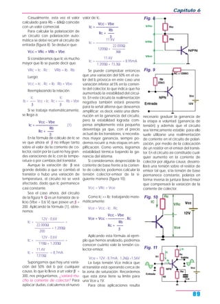 Casualmente, esta vez el valor
calculado para Rb = 68kΩ coincide
con un valor comercial.
Para calcular la polarización de
un circuito con polarización auto-
mática se debe recurrir al circuito de
entrada (figura 8). Se deduce que:
Vcc = VRc + VRb + Vbe
Si consideramos que Ic es mucho
mayor que Ib se puede decir que:
VRc = Ic . Rc ; VRb = Ib . Rb
Luego:
Vcc = Ic . Rc + Ib . Rb + Vbe
Reemplazando la relación:
Ic Ic
Ib = —— Vcc = Ic . Rc + —— . Rb + Vbe
β β
Si se trabaja matemáticamente,
se llega a:
Vcc - Vbe
Ic = ——————— (1)
Rb
Rc + ——
β
En la fórmula de cálculo de Ic se
ve que ahora el β no influye tanto
sobre el valor de la corriente de co-
lector, razón por la cual no hay gran-
des variaciones de Ic con la tempe-
ratura o por cambios del transistor.
Aunque la variación de β sea
grande debido a que se cambió el
transistor o hubo una variación de
temperatura, el circuito no se verá
afectado, dado que Ic permanece
casi constante.
Sea el caso ahora, del circuito
de la figura 9. Q es un transistor de si-
licio (Vbe = 0,6 V) que posee un β =
200. Aplicando la fórmula (1), obte-
nemos:
12V - 0,6V
Ic = ————————— =
22.000Ω
————— + 1.200Ω
200
12V - 0,6V
Ic = ————————— =
110Ω + 1.200Ω
11,4V
Ic = ———— = 8,7mA
1310Ω
Supongamos que hay una varia-
ción del 50% del b por cualquier
causa, lo que lo lleva a un valor β’ =
300, nos preguntamos, ¿variará mu-
cho la corriente de colector? Para
aplacar dudas, calculemos el nuevo
valor de Ic.
Vcc - Vbe
Ic = ———————
Rb
Rc + ——
β
11,4V
Ic = ——————————
22.000Ω
1200Ω + ————
300
11,4V
Ic = ———————— = 8,95mA
1.200Ω + 73,3Ω
Se puede comprobar entonces
que una variación del 50% en el va-
lor del b provoca en este caso una
variación inferior al 5% en la corrien-
te del colector, lo que indica que ha
aumentado la estabilidad del circui-
to. En este circuito la realimentación
negativa también estará presente
para la señal alterna que deseamos
amplificar; es decir, existe una dismi-
nución en la ganancia del circuito,
pero la estabilidad lograda com-
pensa ampliamente esta pequeña
desventaja ya que, con el precio
actual de los transistores, si necesita-
mos mayor ganancia, siempre po-
demos recurrir a más etapas en am-
plificación. Como vemos, logramos
estabilidad térmica bajando la ga-
nancia del sistema.
Si consideramos despreciable la
corriente de base frente a la corrien-
te de colector, podemos calcular la
tensión colector-emisor de la si-
guiente manera (figura 10):
Vcc = VRc + Vce
Como Ic >> Ib; trabajando mate-
máticamente:
Vce = Vcc - Ic . Rc
Vcc - Vbe
Vce = Vcc - ————— . Rc
Rb
Rc + ——
β
Aplicando esta fórmula al ejem-
plo que hemos analizado, podremos
conocer cuánto vale la tensión co-
lector-emisor.
Vce = 12V - 8,7mA . 1,2kΩ =1,56V
La baja tensión Vce indica que
el transistor está operando cerca de
la zona de saturación. Recordemos
que esta zona tiene su límite para
una Vce ≅ 1V.
Para otras aplicaciones resulta
necesario graduar la ganancia de
la etapa a voluntad (ganancia de
tensión) y además que el circuito
sea térmicamente estable; para ello
suele utilizarse una realimentación
de corriente en el circuito de polari-
zación, por medio de la colocación
de un resistor en el emisor del transis-
tor. En el circuito así constituido cual-
quier aumento en la corriente de
colector por alguna causa, desarro-
llará una tensión sobre el resistor de
emisor tal que, si la tensión de base
permanece constante, polariza en
forma inversa la juntura Base-Emisor
que compensará la variación de la
corriente de colector.
Capítulo 6
89
Fig. 8
Fig. 9
Fig. 10
Fig. 11
 