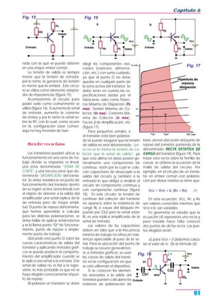rada con la que se puede obtener
en una etapa emisor común.
La tensión de salida es siempre
menor que la tensión de entrada:
por lo tanto, la ganancia de tensión
es menor que la unidad. Este circui-
to se utiliza como elemento adapta-
dor de impedancias (figura 15).
Acomodamos el circuito para
poder verlo como comúnmente se
utiliza (figura 16). Si aumenta la señal
de entrada, aumenta la corriente
de emisor y por lo tanto la señal so-
bre la RC con lo cual, como ocurre
en la configuración base común,
aquí no hay inversión de fase.
RECTA EST TICA DE CARGA
Los transistores pueden ubicar su
funcionamiento en una zona de tra-
bajo donde su respuesta es lineal,
una zona denominada “ZONA DE
CORTE” y una tercera zona que de-
termina la “SATURACION” del transis-
tor. Se debe establecer un punto de
funcionamiento del transistor dentro
de su región activa (zona lineal) con
el objeto de obtener a la salida del
amplificador una señal réplica de la
de entrada pero de mayor ampli-
tud. El punto de reposo del transistor,
que hemos aprendido a calcular
para las distintas polarizaciones, se
debe hallar sin aplicar señal externa
y se lo llama punto “Q” de funciona-
miento, punto de reposo o simple-
mente punto de trabajo.
Ubicando este punto Q sobre las
curvas características de salida del
transistor y aplicando métodos gráfi-
cos se puede predecir el comporta-
miento del amplificador cuando se
le aplica una señal a la entrada. Si la
señal de salida no es fiel a la ingre-
sante, lo más probable es que no se
haya elegido correctamente el pun-
to de reposo.
Al polarizar un transistor se debe
elegir los componentes aso-
ciados (resistores, alimenta-
ción, etc.) con sumo cuidado,
ya que el punto Q no debe
quedar en cualquier parte de
la zona activa del transistor. Se
debe tener en cuenta las es-
pecificaciones dadas por el
fabricante, tales como Poten-
cia Máxima de Disipación (Pc
max), Tensión Máxima de Co-
lector (Vc max), Corriente Má-
xima de Colector (Ic max),
Factor β de Amplificación, etc
(figura 17).
Para pequeñas señales, si
el transistor está bien polariza-
do se puede asegurar que la tensión
de salida no será distorsionada, “pe-
ro no es la misma la tensión de co-
lector que la señal de salida”, ya
que esta última no debe poseer ge-
neralmente una componente de
continua, razón por la cual se colo-
can capacitores de desacople a la
salida del circuito (y también a la
entrada) lo que obliga a analizar el
circuito sin componente continua y
con componente continua (figura
18). En este circuito, la tensión de
continua del colector del transistor
no aparece sobre la resistencia de
carga RL a causa del bloqueo im-
puesto por Cb2 pero la señal sobre
RL es una réplica amplificada de la
señal de entrada.
Los valores de los capacitores
deben ser tales que a la frecuencia
mínima de trabajo no ofrezcan resis-
tencia apreciable al paso de la se-
ñal. Para la ubicación del punto de
trabajo se recurre generalmen-
te a métodos gráficos, se usan
las curvas de salida del transis-
tor en la configuración en que
se esté utilizando el dispositivo.
Si se conocen los elemen-
tos asociados a la salida del
transistor pueden calcularse los
resistores de polarización de
base, previa ubicación del punto de
reposo del transistor, partiendo de la
denominada RECTA ESTATICA DE
CARGA del transistor (figura 19). Para
trazar esta recta sobre la familia de
curvas, se obtiene la ecuación de la
malla de salida del circuito. Por
ejemplo, en el circuito de un transis-
tor en emisor común con polariza-
ción por divisor resistivo se tiene que:
Vcc = Vce + Ic (Rc + Re) (4)
En esta ecuación, Vcc, Rc y Re
son valores conocidos mientras que
Vce e Ic son variables.
En geometría se estudia que la
ecuación (4) representa una recta y
para trazarla hace falta conocer
dos puntos de dicha recta. Los pun-
tos elegidos serán:
a) para Vce = 0 debemos calcu-
lar el valor de Ic. De la fórmula (4):
Capítulo 6
91
Fig. 15 Fig. 16
Fig. 17
Fig. 18
 
