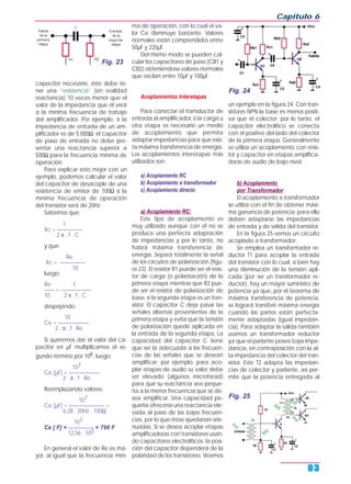 capacitor necesario, éste debe te-
ner una “resistencia” (en realidad
reactancia) 10 veces menor que el
valor de la impedancia que él verá
a la mínima frecuencia de trabajo
del amplificador. Por ejemplo, si la
impedancia de entrada de un am-
plificador es de 5.000Ω, el capacitor
de paso de entrada no debe pre-
sentar una reactancia superior a
500Ω para la frecuencia mínima de
operación.
Para explicar esto mejor con un
ejemplo, podemos calcular el valor
del capacitor de desacople de una
resistencia de emisor de 100Ω si la
mínima frecuencia de operación
del transistor será de 20Hz.
Sabemos que:
1
Xc = —————
2 π . f . C
y que:
Re
Xc = —————
10
luego:
Re 1
—— = ——————
10 2 π . f . C
despejando:
10
Ce = ——————
2 . π . f . Re
Si queremos dar el valor del ca-
pacitor en µF multiplicamos el se-
gundo término por 106, luego:
107
Ce [µF] = ——————
2 . π . f . Re
Reemplazando valores:
107
Ce [µF] = ——————— =
6,28 . 20Hz . 100Ω
107
Ce [ F] = ————— = 796 F
12,56 . 103
En general el valor de Re es ma-
yor, al igual que la frecuencia míni-
ma de operación, con lo cual el va-
lor Ce disminuye bastante. Valores
normales están comprendidos entre
50µF y 220µF.
Del mismo modo se pueden cal-
cular los capacitores de paso (CB1 y
CB2) obteniéndose valores normales
que oscilan entre 10µF y 100µF.
Acoplamientos Interetapas
Para conectar el transductor de
entrada al amplificador, o la carga u
otra etapa es necesario un medio
de acoplamiento que permita
adaptar impedancias para que exis-
ta máxima transferencia de energía.
Los acoplamientos interetapas más
utilizados son:
a) Acoplamiento RC
b) Acoplamiento a transformador
c) Acoplamiento directo
a) Acoplamiento RC:
Este tipo de acoplamiento es
muy utilizado aunque con él no se
produce una perfecta adaptación
de impedancias y por lo tanto, no
habrá máxima transferencia de
energía. Separa totalmente la señal
de los circuitos de polarización (figu-
ra 23). El resistor R1 puede ser el resis-
tor de carga (o polarización) de la
primera etapa mientras que R2 pue-
de ser el resistor de polarización de
base, si la segunda etapa es un tran-
sistor. El capacitor C deja pasar las
señales alternas provenientes de la
primera etapa y evita que la tensión
de polarización quede aplicada en
la entrada de la segunda etapa. La
capacidad del capacitor C tiene
que ser la adecuada a las frecuen-
cias de las señales que se desean
amplificar; por ejemplo, para aco-
plar etapas de audio su valor debe
ser elevado (algunos microfarad)
para que su reactancia sea peque-
ña a la menor frecuencia que se de-
sea amplificar. Una capacidad pe-
queña ofrecería una reactancia ele-
vada al paso de las bajas frecuen-
cias, por lo que éstas quedarían ate-
nuadas. Si se desea acoplar etapas
amplificadoras con transistores usan-
do capacitores electrolíticos, la posi-
ción del capacitor dependerá de la
polaridad de los transistores. Veamos
un ejemplo en la figura 24. Con tran-
sistores NPN la base es menos positi-
va que el colector; por lo tanto, el
capacitor electrolítico se conecta
con el positivo del lado del colector
de la primera etapa. Generalmente
se utiliza un acoplamiento con resis-
tor y capacitor en etapas amplifica-
doras de audio de bajo nivel.
b) Acoplamiento
por Transformador
El acoplamiento a transformador
se utiliza con el fin de obtener máxi-
ma ganancia de potencia; para ello
deben adaptarse las impedancias
de entrada y de salida del transistor.
En la figura 25 vemos un circuito
acoplado a transformador:
Se emplea un transformador re-
ductor T1 para acoplar la entrada
del transistor con lo cual, si bien hay
una disminución de la tensión apli-
cada (por ser un transformador re-
ductor), hay un mayor suministro de
potencia ya que, por el teorema de
máxima transferencia de potencia,
se logrará transferir máxima energía
cuando las partes están perfecta-
mente adaptadas (igual impedan-
cia). Para adaptar la salida también
usamos un transformador reductor
ya que el parlante posee baja impe-
dancia, en contraposición con la al-
ta impedancia del colector del tran-
sistor. Este T2 adapta las impedan-
cias de colector y parlante, así per-
mite que la potencia entregada al
Capítulo 6
93
Fig. 23
Fig. 24
Fig. 25
 
