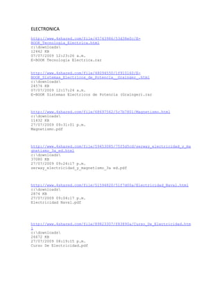 ELECTRONICA
http://www.4shared.com/file/45743986/53d38e0c/E-
BOOK_Tecnologia_Electrica.html
c:downloads
12442 KB
07/07/2009 12:23:26 a.m.
E-BOOK Tecnologia Electrica.rar


http://www.4shared.com/file/48094550/1f910160/E-
BOOK_Sistemas_Electricos_de_Potencia__Grainger_.html
c:downloads
24576 KB
07/07/2009 12:17:24 a.m.
E-BOOK Sistemas Electricos de Potencia (Grainger).rar



http://www.4shared.com/file/68697562/5c7b7801/Magnetismo.html
c:downloads
11432 KB
27/07/2009 09:31:01 p.m.
Magnetismo.pdf



http://www.4shared.com/file/59453085/75f5d5cd/serway_electricidad_y_ma
gnetismo_3a_ed.html
c:downloads
37080 KB
27/07/2009 09:24:17 p.m.
serway_electricidad_y_magnetismo_3a ed.pdf



http://www.4shared.com/file/51594820/51f7d00a/Electricidad_Naval.html
c:downloads
2874 KB
27/07/2009 09:04:17 p.m.
Electricidad Naval.pdf




http://www.4shared.com/file/89823307/f83890a/Curso_De_Electricidad.htm
l
c:downloads
26672 KB
27/07/2009 08:19:15 p.m.
Curso De Electricidad.pdf
 