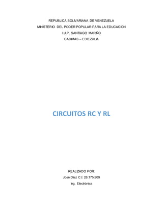 REPUBLICA BOLIVARIANA DE VENEZUELA
MINISTERIO DEL PODER POPULAR PARA LA EDUCACION
I.U.P. SANTIAGO MARIÑO
CABIMAS – EDO ZULIA
CIRCUITOS RC Y RL
REALIZADO POR:
José Díaz C.I: 26.175.909
Ing. Electrónica
 