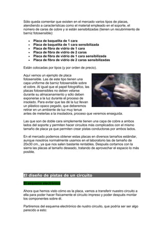 Sólo queda comentar que existen en el mercado varios tipos de placas,
atendiendo a características como el material empleado en el soporte, el
número de caras de cobre y si están sensibilizadas (tienen un recubrimiento de
barniz fotosensible):

   •   Placa de baquelita de 1 cara
   •   Placa de baquelita de 1 cara sensibilizada
   •   Placa de fibra de vidrio de 1 cara
   •   Placa de fibra de vidrio de 2 caras
   •   Placa de fibra de vidrio de 1 cara sensibilizada
   •   Placa de fibra de vidrio de 2 caras sensibilizadas

Están colocadas por tipos (y por orden de precio).

Aquí vemos un ejemplo de placa
fotosensible. Las de este tipo tienen una
capa uniforme de barniz fotosensible sobre
el cobre. Al igual que el papel fotográfico, las
placas fotosensibles no deben velarse
durante su almacenamiento y sólo deben
exponerse a la luz durante el proceso de
insolado. Para evitar que las dé la luz llevan
un plástico opaco pegado, que deberemos
retirar en un ambiente de luz muy tenue
antes de meterlas a la insoladora, proceso que veremos enseguida.

Las que son de doble cara simplemente tienen una capa de cobre a ambos
lados del soporte y permiten hacer circuitos más complicados con el mismo
tamaño de placa ya que permiten crear pistas conductoras por ambos lados.

En el mercado podemos obtener estas placas en diversos tamaños estándar,
aunque nosotros normalmente usamos en el laboratorio las de tamaño de
20x30 cm., ya que nos salen bastante rentables. Después cortamos con la
sierra las placas al tamaño deseado, tratando de aprovechar el espacio lo más
posible.




El diseño de pistas de un circuito

El esquema electrónico

Ahora que hemos visto cómo es la placa, vamos a transferir nuestro circuito a
ella para poder hacer físicamente el circuito impreso y poder después montar
los componentes sobre él.

Partiremos del esquema electrónico de nustro circuito, que podría ser ser algo
parecido a esto:
 