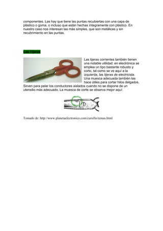 componentes. Las hay que tiene las puntas recubiertas con una capa de
plástico o goma, o incluso que están hechas íntegramente con plástico. En
nuestro caso nos interesan las más simples, que son metálicas y sin
recubrimiento en las puntas.




Las Tijeras

                                         Las tijeras corrientes también tienen
                                         una notable utilidad: en electrónica se
                                         emplea un tipo bastante robusto y
                                         corto, tal como se ve aquí a la
                                         izquierda, las tijeras de electricista.
                                         Una muesca adecuada también las
                                         hace útiles para cortar hilos delgados.
Sirven para pelar los conductores aislados cuando no se dispone de un
utensilio más adecuado. La muesca de corte se observa mejor aquí:




Tomado de: http://www.planetaelectronico.com/cursillo/temas.html
 