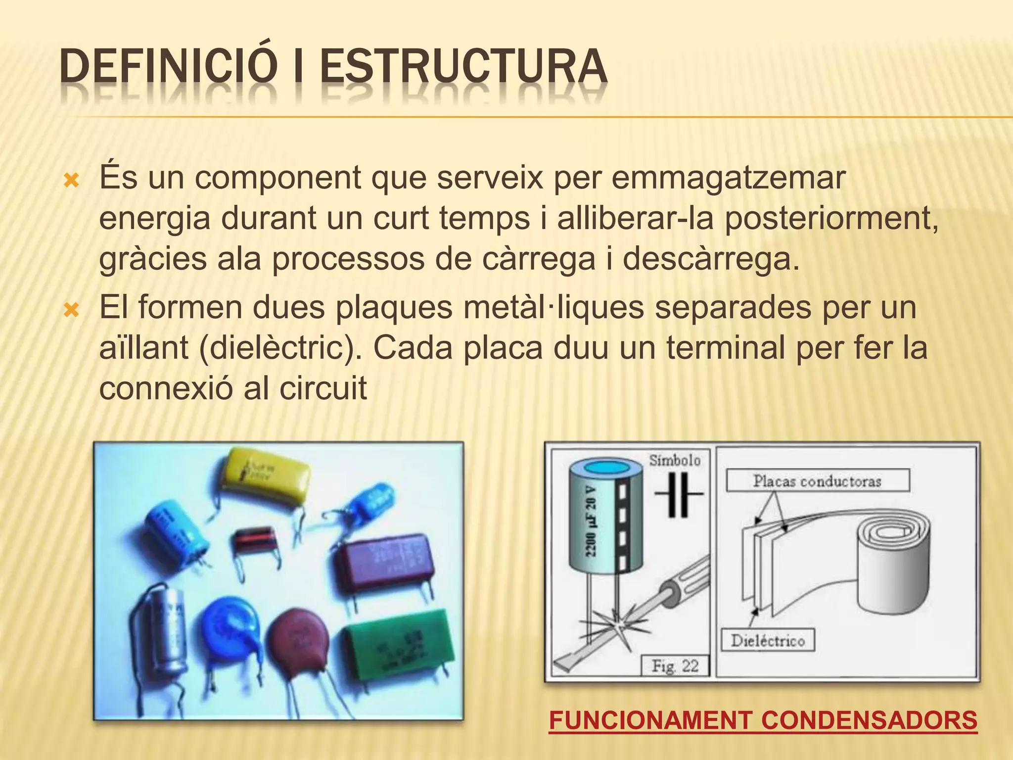 DEFINICIÓ I ESTRUCTURA
 És un component que serveix per emmagatzemar
energia durant un curt temps i alliberar-la posteriorment,
gràcies ala processos de càrrega i descàrrega.
 El formen dues plaques metàl·liques separades per un
aïllant (dielèctric). Cada placa duu un terminal per fer la
connexió al circuit
FUNCIONAMENT CONDENSADORS
 