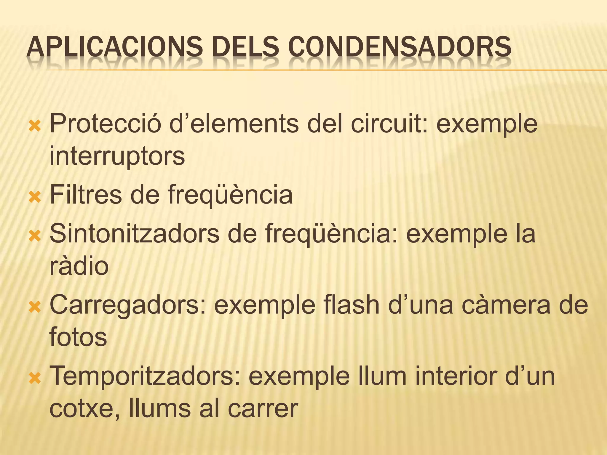 APLICACIONS DELS CONDENSADORS
 Protecció d’elements del circuit: exemple
interruptors
 Filtres de freqüència
 Sintonitzadors de freqüència: exemple la
ràdio
 Carregadors: exemple flash d’una càmera de
fotos
 Temporitzadors: exemple llum interior d’un
cotxe, llums al carrer
 