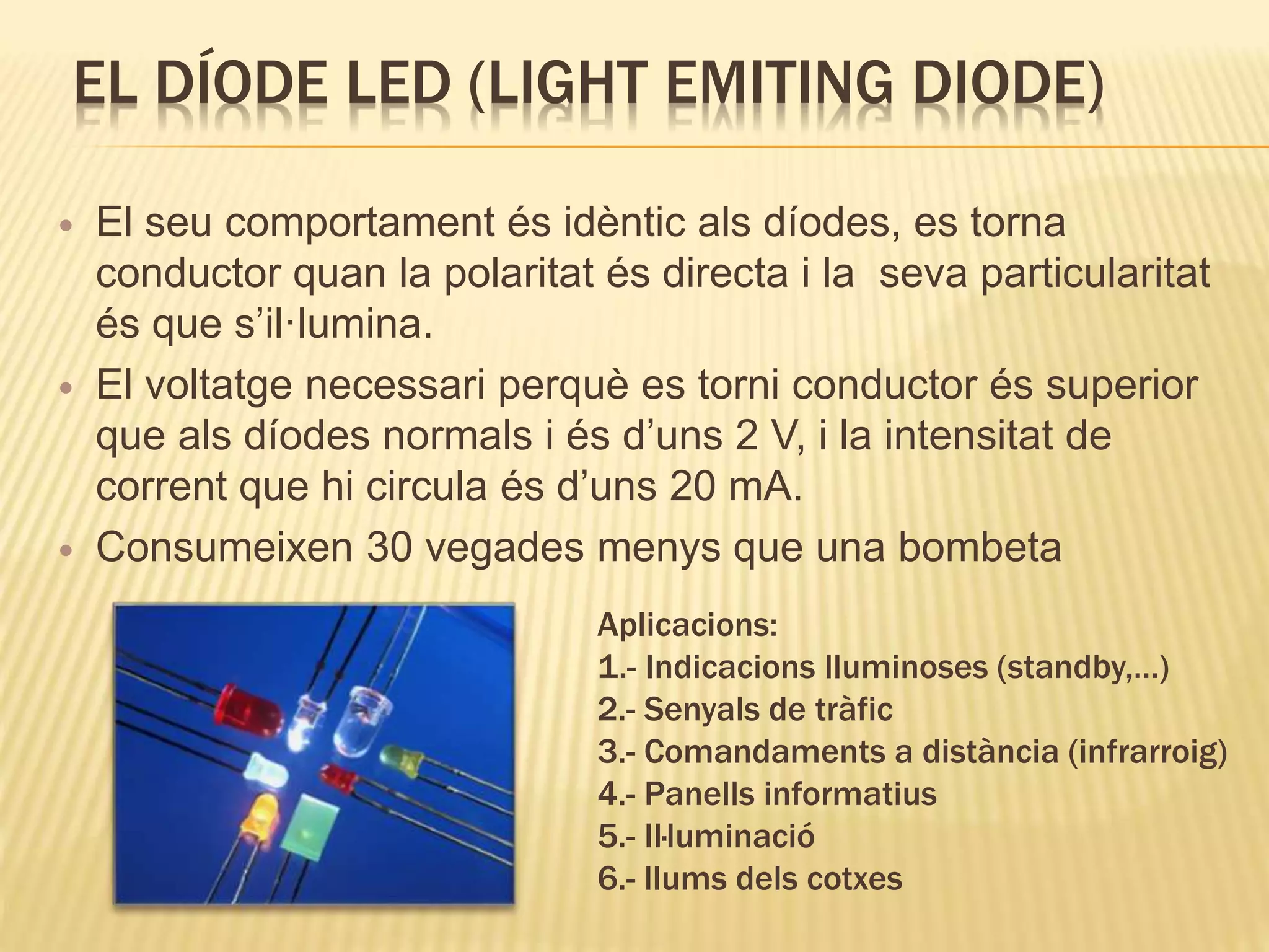 EL DÍODE LED (LIGHT EMITING DIODE)
 El seu comportament és idèntic als díodes, es torna
conductor quan la polaritat és directa i la seva particularitat
és que s’il·lumina.
 El voltatge necessari perquè es torni conductor és superior
que als díodes normals i és d’uns 2 V, i la intensitat de
corrent que hi circula és d’uns 20 mA.
 Consumeixen 30 vegades menys que una bombeta
Aplicacions:
1.- Indicacions lluminoses (standby,...)
2.- Senyals de tràfic
3.- Comandaments a distància (infrarroig)
4.- Panells informatius
5.- Il·luminació
6.- llums dels cotxes
 