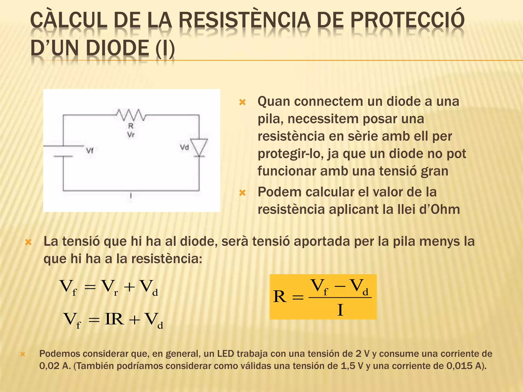 CÀLCUL DE LA RESISTÈNCIA DE PROTECCIÓ
D’UN DIODE (I)
 Quan connectem un diode a una
pila, necessitem posar una
resistència en sèrie amb ell per
protegir-lo, ja que un diode no pot
funcionar amb una tensió gran
 Podem calcular el valor de la
resistència aplicant la llei d’Ohm
 La tensió que hi ha al diode, serà tensió aportada per la pila menys la
que hi ha a la resistència:
drf VVV 
df VIRV 
I
VV
R df 

 Podemos considerar que, en general, un LED trabaja con una tensión de 2 V y consume una corriente de
0,02 A. (También podríamos considerar como válidas una tensión de 1,5 V y una corriente de 0,015 A).
 