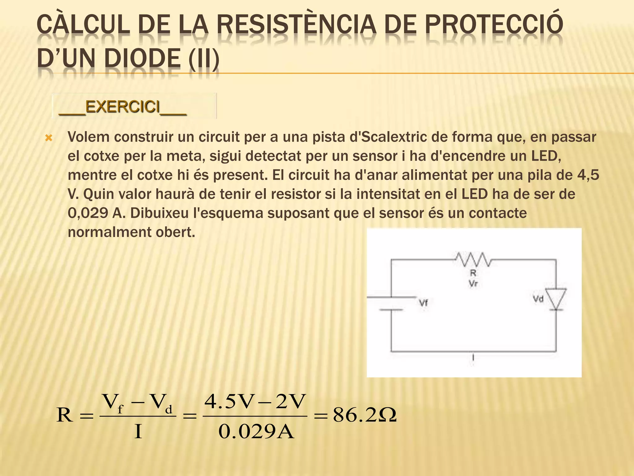 CÀLCUL DE LA RESISTÈNCIA DE PROTECCIÓ
D’UN DIODE (II)
 Volem construir un circuit per a una pista d'Scalextric de forma que, en passar
el cotxe per la meta, sigui detectat per un sensor i ha d'encendre un LED,
mentre el cotxe hi és present. El circuit ha d'anar alimentat per una pila de 4,5
V. Quin valor haurà de tenir el resistor si la intensitat en el LED ha de ser de
0,029 A. Dibuixeu l'esquema suposant que el sensor és un contacte
normalment obert.
Ω86.2
0.029A
2V4.5V
I
VV
R df





___EXERCICI___
 