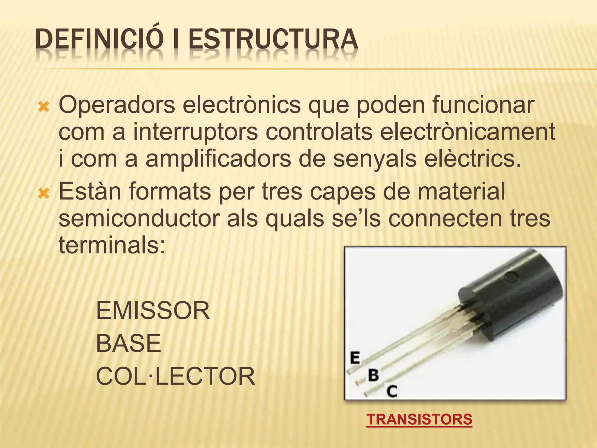 DEFINICIÓ I ESTRUCTURA
 Operadors electrònics que poden funcionar
com a interruptors controlats electrònicament
i com a amplificadors de senyals elèctrics.
 Estàn formats per tres capes de material
semiconductor als quals se’ls connecten tres
terminals:
EMISSOR
BASE
COL·LECTOR
TRANSISTORS
 