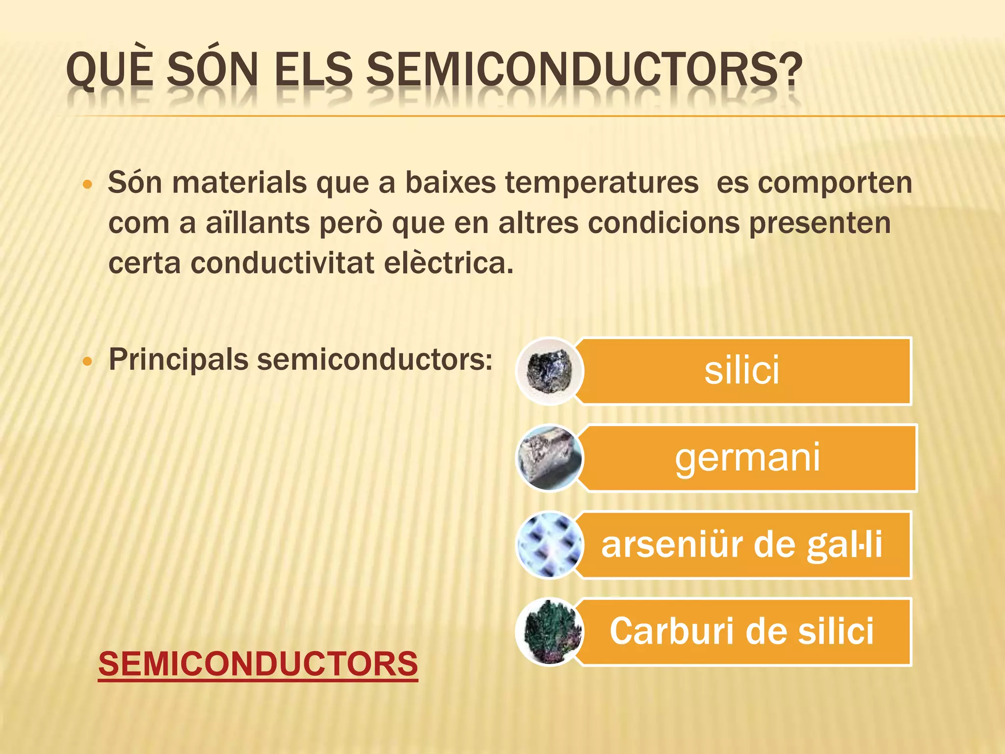 QUÈ SÓN ELS SEMICONDUCTORS?
 Són materials que a baixes temperatures es comporten
com a aïllants però que en altres condicions presenten
certa conductivitat elèctrica.
 Principals semiconductors:
SEMICONDUCTORS
silici
germani
arseniür de gal·li
Carburi de silici
 