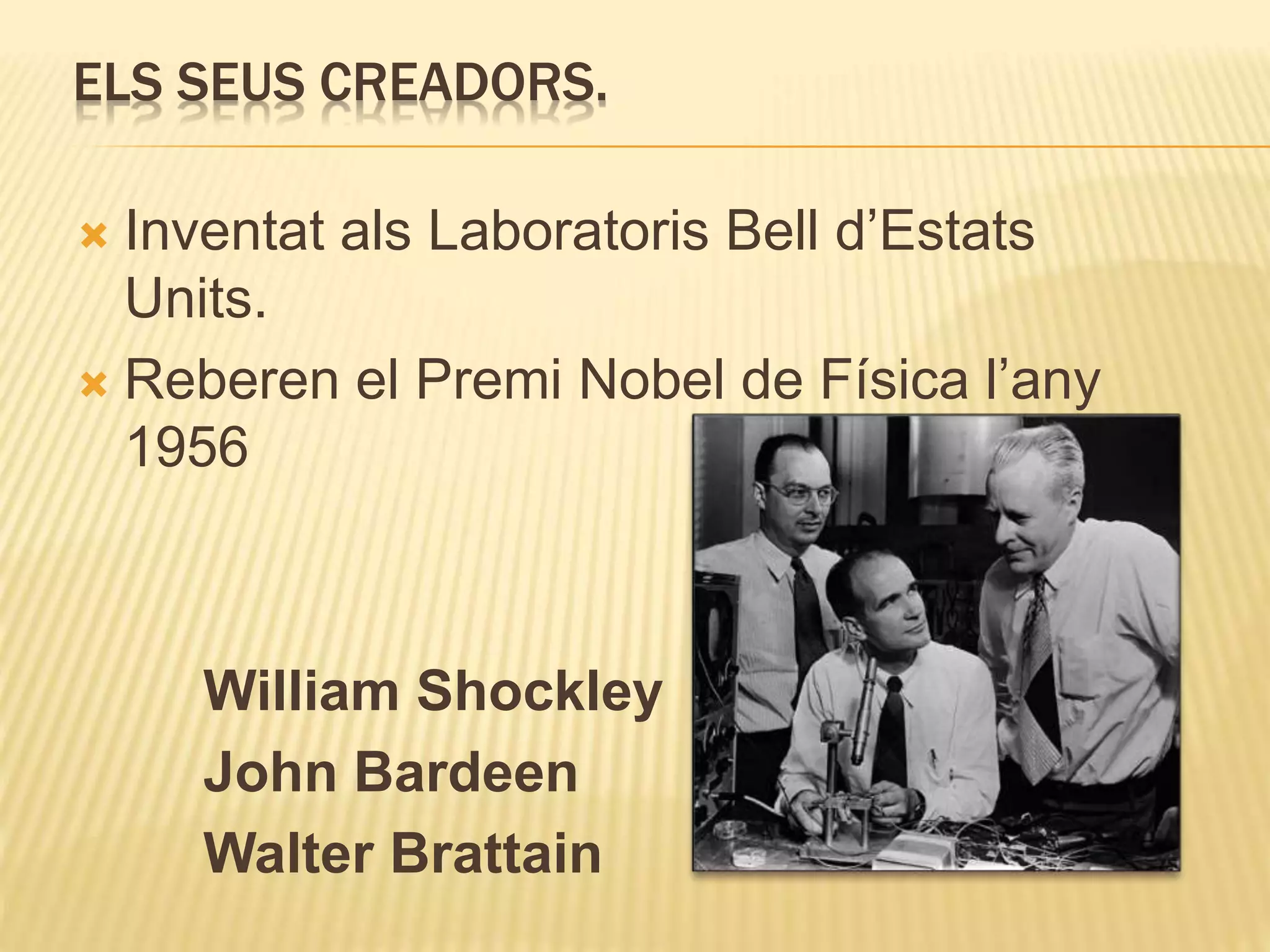 ELS SEUS CREADORS.
 Inventat als Laboratoris Bell d’Estats
Units.
 Reberen el Premi Nobel de Física l’any
1956
William Shockley
John Bardeen
Walter Brattain
 