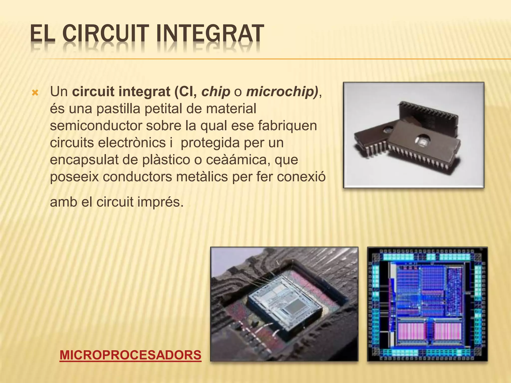 EL CIRCUIT INTEGRAT
 Un circuit integrat (CI, chip o microchip),
és una pastilla petital de material
semiconductor sobre la qual ese fabriquen
circuits electrònics i protegida per un
encapsulat de plàstico o ceàámica, que
poseeix conductors metàlics per fer conexió
amb el circuit imprés. .
MICROPROCESADORS
 