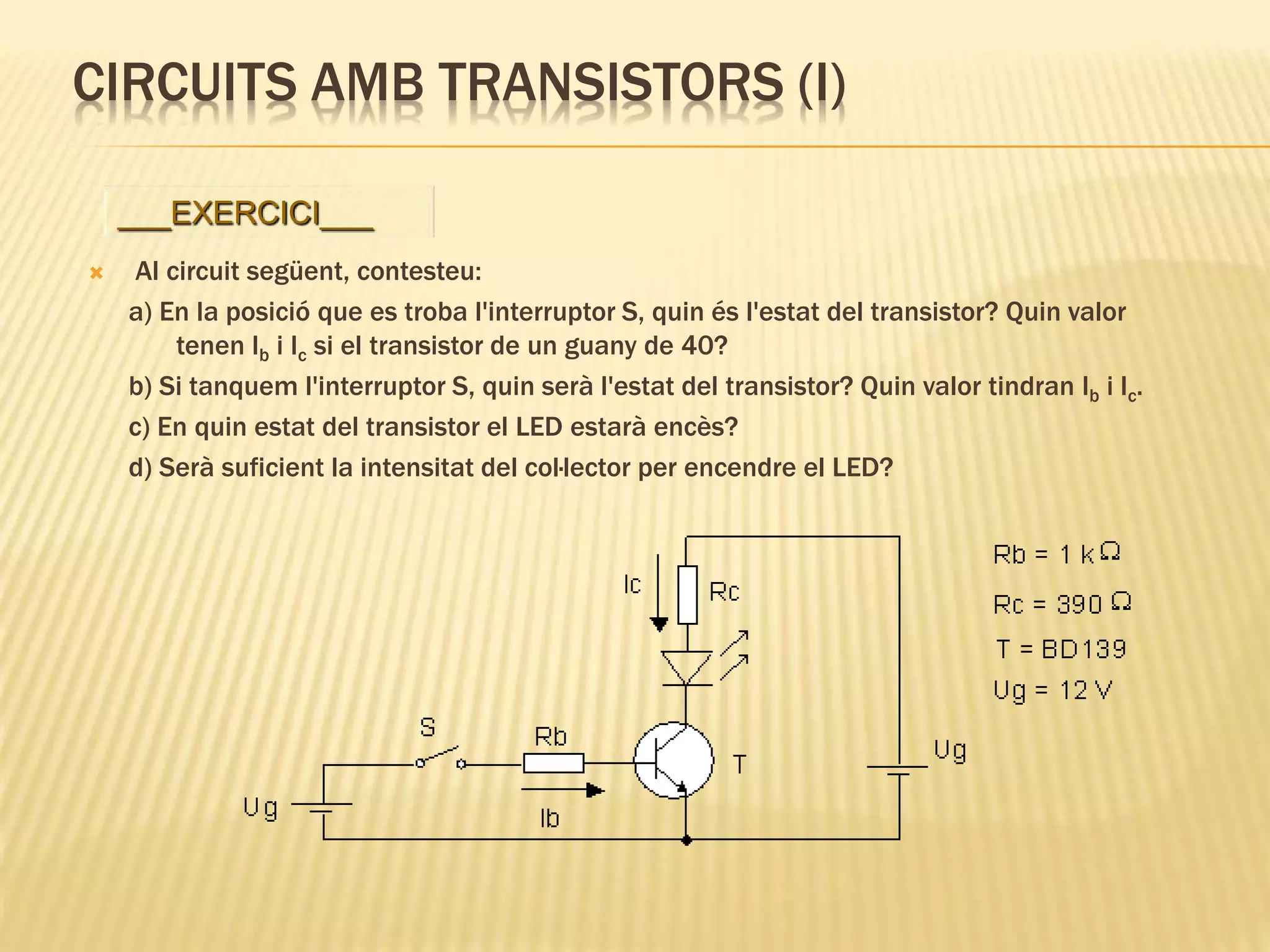CIRCUITS AMB TRANSISTORS (I)
 Al circuit següent, contesteu:
a) En la posició que es troba l'interruptor S, quin és l'estat del transistor? Quin valor
tenen Ib i Ic si el transistor de un guany de 40?
b) Si tanquem l'interruptor S, quin serà l'estat del transistor? Quin valor tindran Ib i Ic.
c) En quin estat del transistor el LED estarà encès?
d) Serà suficient la intensitat del col·lector per encendre el LED?
___EXERCICI___
 