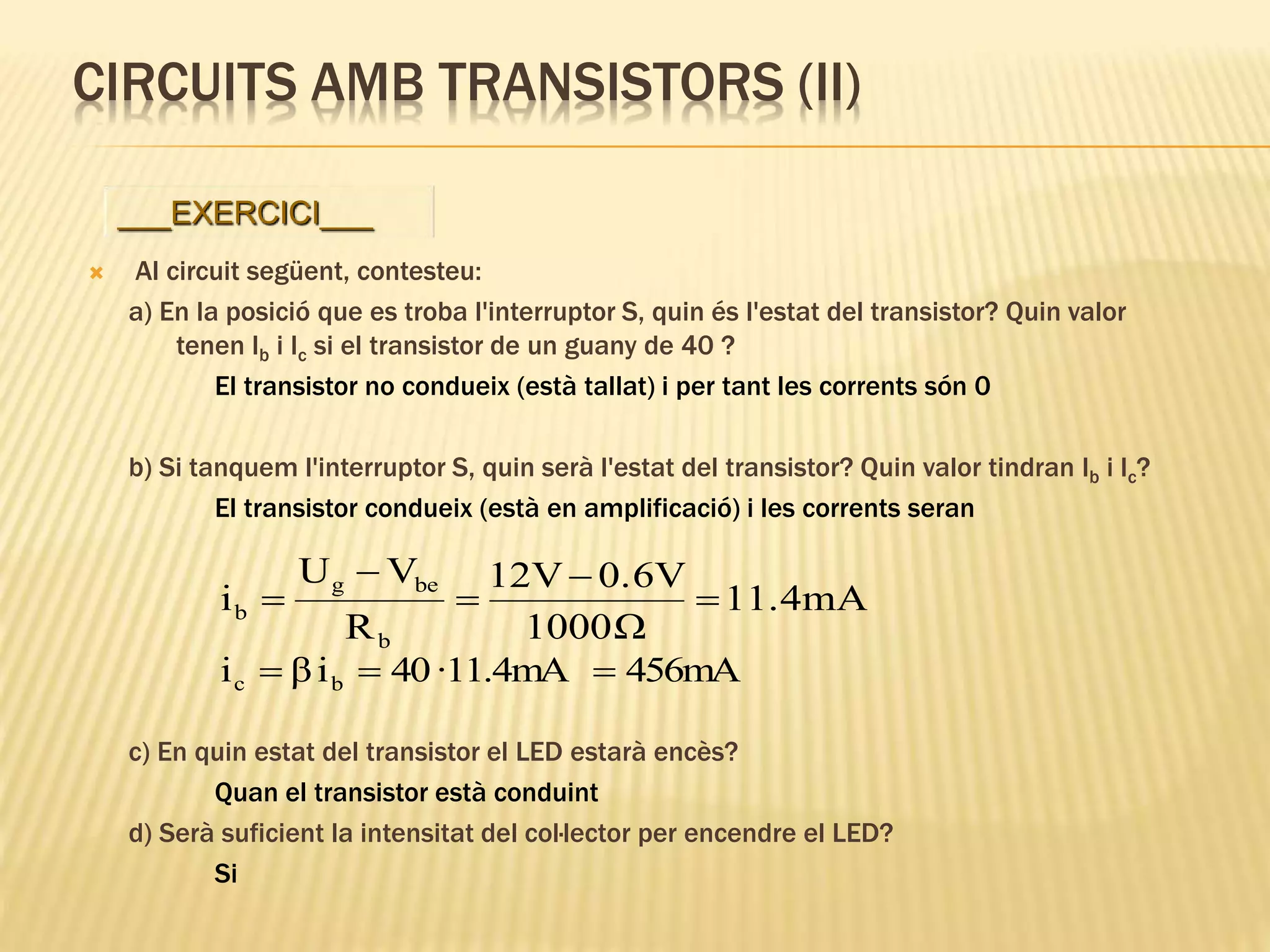 CIRCUITS AMB TRANSISTORS (II)
 Al circuit següent, contesteu:
a) En la posició que es troba l'interruptor S, quin és l'estat del transistor? Quin valor
tenen Ib i Ic si el transistor de un guany de 40 ?
El transistor no condueix (està tallat) i per tant les corrents són 0
b) Si tanquem l'interruptor S, quin serà l'estat del transistor? Quin valor tindran Ib i Ic?
El transistor condueix (està en amplificació) i les corrents seran
c) En quin estat del transistor el LED estarà encès?
Quan el transistor està conduint
d) Serà suficient la intensitat del col·lector per encendre el LED?
Si
___EXERCICI___
11.4mA
Ω1000
0.6V12V
R
VU
i
b
beg
b 




456mA11.4mA·40iβi bc 
 