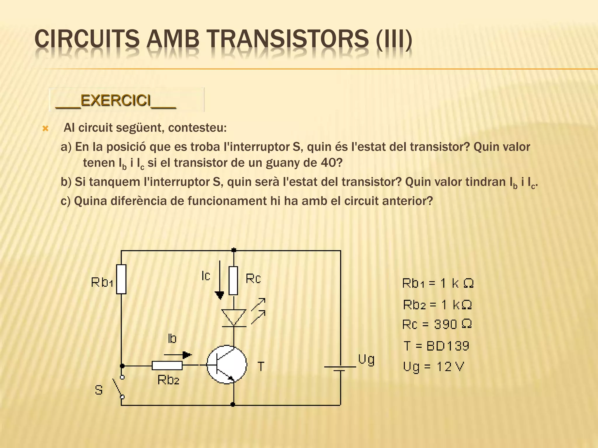 CIRCUITS AMB TRANSISTORS (III)
 Al circuit següent, contesteu:
a) En la posició que es troba l'interruptor S, quin és l'estat del transistor? Quin valor
tenen Ib i Ic si el transistor de un guany de 40?
b) Si tanquem l'interruptor S, quin serà l'estat del transistor? Quin valor tindran Ib i Ic.
c) Quina diferència de funcionament hi ha amb el circuit anterior?
___EXERCICI___
 