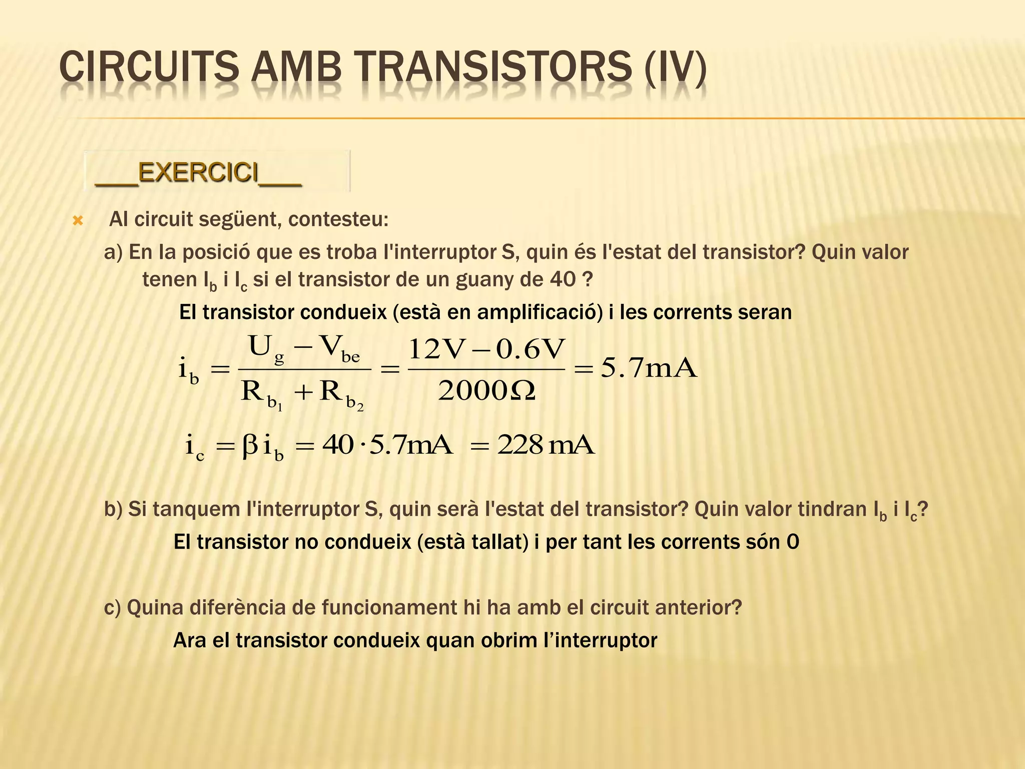 CIRCUITS AMB TRANSISTORS (IV)
 Al circuit següent, contesteu:
a) En la posició que es troba l'interruptor S, quin és l'estat del transistor? Quin valor
tenen Ib i Ic si el transistor de un guany de 40 ?
El transistor condueix (està en amplificació) i les corrents seran
b) Si tanquem l'interruptor S, quin serà l'estat del transistor? Quin valor tindran Ib i Ic?
El transistor no condueix (està tallat) i per tant les corrents són 0
c) Quina diferència de funcionament hi ha amb el circuit anterior?
Ara el transistor condueix quan obrim l’interruptor
___EXERCICI___
5.7mA
Ω2000
0.6V12V
RR
VU
i
21 bb
beg
b 





mA2285.7mA·40iβi bc 
 