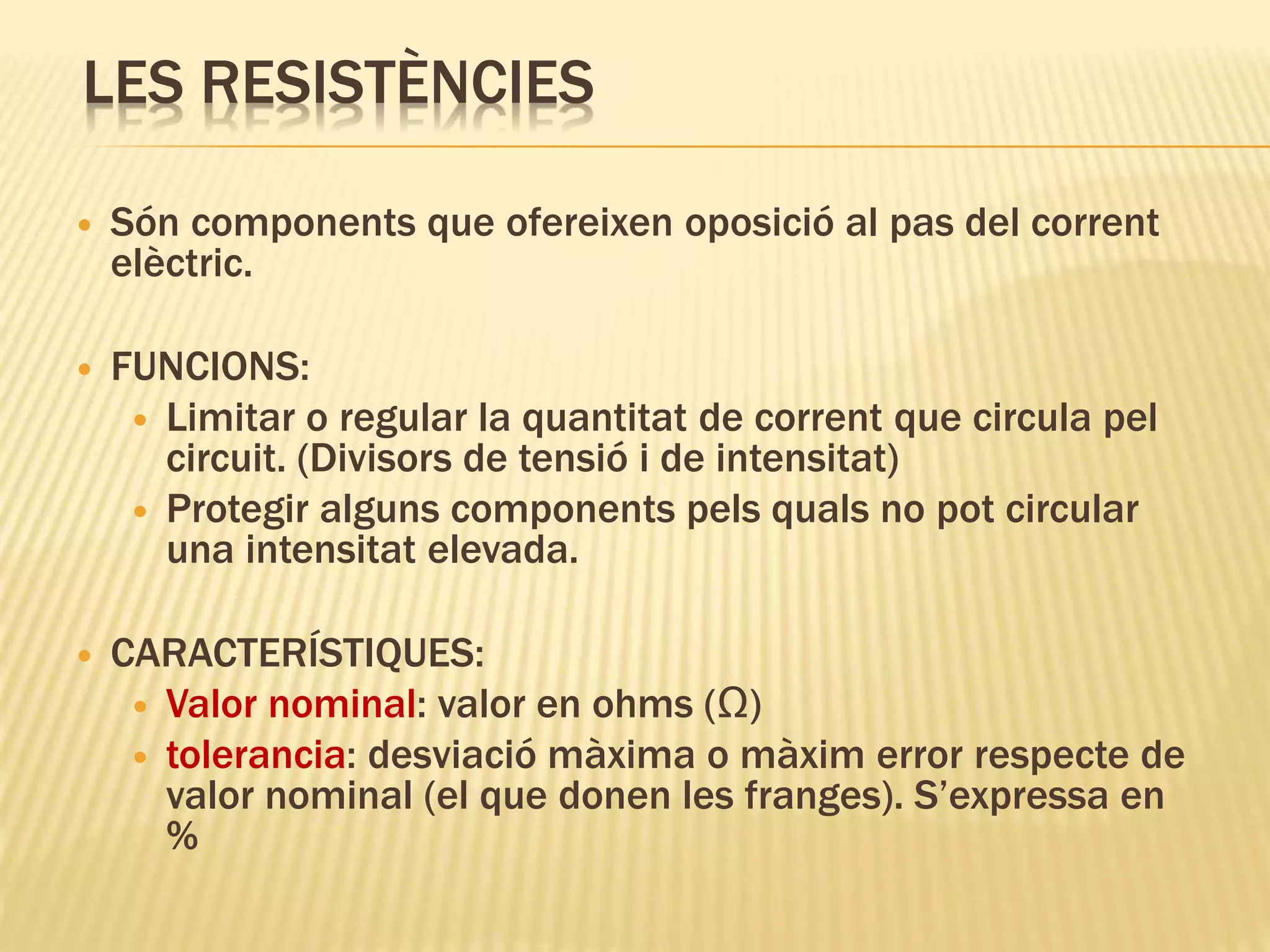 LES RESISTÈNCIES
 Són components que ofereixen oposició al pas del corrent
elèctric.
 FUNCIONS:
 Limitar o regular la quantitat de corrent que circula pel
circuit. (Divisors de tensió i de intensitat)
 Protegir alguns components pels quals no pot circular
una intensitat elevada.
 CARACTERÍSTIQUES:
 Valor nominal: valor en ohms (Ω)
 tolerancia: desviació màxima o màxim error respecte de
valor nominal (el que donen les franges). S’expressa en
%
 