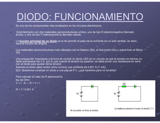 DIODO: FUNCIONAMIENTO
Es uno de los componentes más empleados en los circuitos electrónicos.
Está fabricado con dos materiales semiconductores unidos, uno de tipo N (electronegativo) llamado
ánodo, y otro de tipo P (electropositivo) llamado cátodo.
La función principal de un diodo es la de permitir el paso de la corriente en un solo sentido, es decir,
tiene la función de dirigirla
Los materiales semiconductores más utilizados son el Selenio (Se), el Germanio (Ge) y sobre todo el Silicio
(Si)
Una precaución importante a la hora de montar un diodo LED en un circuito es que la tensión en bornes no
debe sobrepasar los 2 V, por lo que cuando la tensión es superior, se debe poner una resistencia en serie
con el diodo para ajustar dicha tensión.
Además el diodo debe recibir como mínimo una corriente de 0,001 A (1 mA).
Ejm: Queremos conectar un diodo a una pila de 9 V, ¿qué haremos para no fundirlo?
Para calcular el valor de R aplicamos la
ley de Ohm:
V = I · R → R = V / I
R = 7 / 0,001 A
 