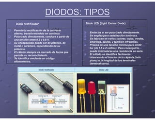 DIODOS: TIPOS
Diodo rectificador
 Permite la rectificación de la corriente
alterna, transformándola en continua.
 Polarizado directamente, conduce a partir de
una tensión entre 0.2 y 0.8 V.
 Su encapsulado puede ser de plástico, de
metal o cerámico, dependiendo de su
potencia.
 El cátodo siempre va marcado de forma que
permite su reconocimiento.
 Se identifica mediante un código
alfanumérico.
Diodo LED (Light Emisor Diode)
 Emite luz al ser polarizado directamente.
 Se emplea para señalización luminosa.
 Se fabrican en varios colores: rojos, verdes,
amarillos, azules, y también infrarrojos.
 Precisa de una tensión mínima para emitir
luz (de 1.5 a 2 voltios). Para conseguirla,
puede intercalarse una resistencia en serie.
 El cátodo se identifica fácilmente
observando el interior de la cápsula (lado
plano) o la longitud de los terminales
(terminal corto).
 