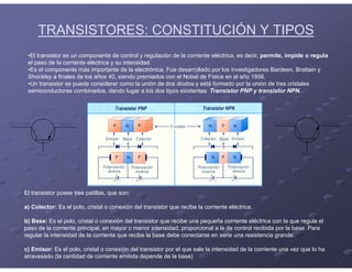 TRANSISTORES: CONSTITUCIÓN Y TIPOS
•El transistor es un componente de control y regulación de la corriente eléctrica, es decir, permite, impide o regula
el paso de la corriente eléctrica y su intensidad.
•Es el componente más importante de la electrónica. Fue desarrollado por los investigadores Bardeen, Brattain y
Shockley a finales de los años 40, siendo premiados con el Nobel de Física en el año 1956.
•Un transistor se puede considerar como la unión de dos diodos y está formado por la unión de tres cristales
semiconductores combinados, dando lugar a los dos tipos existentes: Transistor PNP y transistor NPN.
El transistor posee tres patillas, que son:
a) Colector: Es el polo, cristal o conexión del transistor que recibe la corriente eléctrica.
b) Base: Es el polo, cristal o conexión del transistor que recibe una pequeña corriente eléctrica con la que regula el
paso de la corriente principal, en mayor o menor intensidad, proporcional a la de control recibida por la base. Para
regular la intensidad de la corriente que recibe la base debe conectarse en serie una resistencia grande.
c) Emisor: Es el polo, cristal o conexión del transistor por el que sale la intensidad de la corriente una vez que lo ha
atravesado (la cantidad de corriente emitida depende de la base)
 