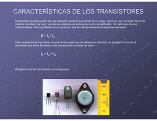 CARACTERÍSTICAS DE LOS TRANSISTORES
El transistor permite a partir de una pequeña corriente que circule por su base, provocar una corriente mayor del
colector al emisor, es decir, una de sus misiones es la de actuar como amplificador. Por tanto una de sus
características más importantes es su ganancia, que se calcula mediante la siguiente expresión:
β = IC / IB
Otra característica importante, es que la intensidad que se obtiene en el emisor, es igual a la suma de la
intensidad que entra al colector más la que entra a la base, es decir,
IE = IC + IB
El aspecto real de un transistor es el siguiente:
 