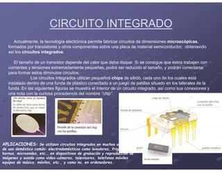 CIRCUITO INTEGRADO
Actualmente, la tecnología electrónica permite fabricar circuitos de dimensiones microscópicas,
formados por transistores y otros componentes sobre una placa de material semiconductor, obteniendo
así los circuitos integrados.
El tamaño de un transistor depende del calor que deba disipar. Si se consigue que éstos trabajen con
corrientes y tensiones extremadamente pequeñas, podrá ser reducido el tamaño, y podrán conectarse
para formar estos diminutos circuitos.
Los circuitos integrados utilizan pequeños chips de silicio, cada uno de los cuales está
instalado dentro de una funda de plástico conectado a un juego de patillas situado en los laterales de la
funda. En las siguientes figuras se muestra el interior de un circuito integrado, así como sus conexiones y
una nota con la curiosa procedencia del nombre “chip”.
APLICACIONES: Se utilizan circuitos integrados en muchos aparatos
de uso doméstico común: electrodomésticos como lavadoras, frigoríficos,
hornos, microondas, etc., en dispositivos de grabación y reproducción de
imágenes y sonido como video-cámaras, televisores, telefonos móviles
equipos de música, móviles, etc., y como no, en ordenadores.
 