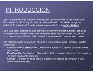 INTRODUCCION
Def: La electrónica es la ciencia que estudia las variaciones de las magnitudes
de la corriente eléctrica y sus aplicaciones, utilizando para ello la recepción,
tratamiento y transmisión de la información mediante una señal eléctrica.
Def: Una señal eléctrica es una corriente, de mayor o menor duración, con unas
características determinadas. Para conseguir estas modificaciones, se utilizan
componentes específicos, cada uno de los cuales realiza una función concreta.
Las modificaciones que pueden hacerse a una señal eléctrica (corriente) son las
siguientes:
• Amplificación o atenuación: Consiste en aumentar o reducir la intensidad de
• la corriente.
• Rectificación: Consiste en obligar a los electrones a circular en un único sentido,
• es decir, conducir la corriente.
• Filtrado: Consiste en dejar pasar a aquellos electrones que circulen a una
• determinada velocidad.
 