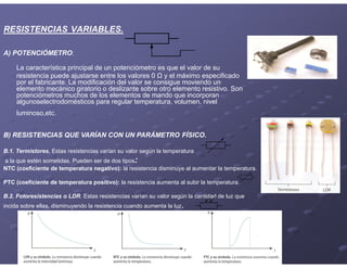 RESISTENCIAS VARIABLES.
A) POTENCIÓMETRO:
La característica principal de un potenciómetro es que el valor de su
resistencia puede ajustarse entre los valores 0 Ω y el máximo especificado
por el fabricante. La modificación del valor se consigue moviendo un
elemento mecánico giratorio o deslizante sobre otro elemento resistivo. Son
potenciómetros muchos de los elementos de mando que incorporan
algunoselectrodomésticos para regular temperatura, volumen, nivel
luminoso,etc.
B) RESISTENCIAS QUE VARÍAN CON UN PARÁMETRO FÍSICO.
B.1. Termistores. Estas resistencias varían su valor según la temperatura
a la que estén sometidas. Pueden ser de dos tipos:
NTC (coeficiente de temperatura negativo): la resistencia disminuye al aumentar la temperatura.
PTC (coeficiente de temperatura positivo): la resistencia aumenta al subir la temperatura.
B.2. Fotoresistencias o LDR. Estas resistencias varían su valor según la cantidad de luz que
incida sobre ellas, disminuyendo la resistencia cuando aumenta la luz.
 