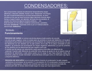 CONDENSADORES:
Son componentes capaces de almacenar temporalmente cargas
eléctricas y después cederlas. Actúan como “despensas” de energía.
Se usan fundamentalmente en circuitos temporizadores, es decir,
circuitos en los que se hace funcionar algún elemento durante algún
tiempo y luego lo paran, por ejemplo: las luces de una escalera, el
secador de manos de algunos lavabos públicos,…..etc.
Está formado por dos placas metálicas conductoras y paralelas,
llamadas armaduras, separadas entre sí por un material aislante
denominado dieléctrico.
Símbolo
Funcionamiento
PROCESO DE CARGA: si unimos una de las placas al polo positivo de una pila
y la otra al polo negativo, como no existe paso de corriente a través del dieléctrico, en la placa
conectada al polo positivo se producirá una acumulación de cargas positivas (protones), ya que
los electrones se ven atraídos por el polo positivo de la pila. En la placa conectada al polo
negativo, se producirá una acumulación de cargas negativas (electrones) ya que los protones
se ven atraídos por los electrones del polo negativo de la pila .
A medida que las placas van adquiriendo carga aparece entre ellas una diferencia de
potencial. Cuando esta diferencia de potencial entre placas es igual a la de la batería cesa el
transporte de electrones y cada placa queda con la carga Q que haya adquirido hasta ese
momento y deja de circular intensidad, comportándose entonces como un interruptor (ver figura
y esquema eléctrico).
PROCESO DE DESCARGA: en el circuito anterior, cuando el condensador ha sido cargado,
cambiamos el conmutador de la posición (1) a la posición (2). El condensador comienza en ese
momento a descargarse, creando una corriente que hace que se encienda la bombilla B2,
tardando para ello un tiempo determinado (según la carga que haya almacenado).
 