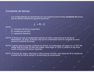 Constante de tiempo
Los condensadores se caracterizan por una magnitud denominada constante de tiempo,
que se calcula mediante la siguiente expresión:
‫ڂ‬ = R • C
donde :
• ‫=ڂ‬ constante de tiempo (segundos)
• R= resistencia (ohmios)
• C= capacidad (faradios)
NOTA: El tiempo en que el condensador alcanza el mismo potencial que la fuente de
alimentación, es decir, el tiempo total que el condensador tarda en cargarse es cinco
veces la constante de tiempo
NOTA: Cuando pasa la primera constante de tiempo, el condensador se carga con un 63% del
voltaje total de la pila. El resto del voltaje, hasta llegar al 100% lo obtiene en las otras
cuatro constantes de tiempo restantes.
NOTA: El tiempo de carga y descarga no tiene porqué coincidir, todo depende de la resistencia
a través de la cual se cargue o se descargue el condensador
 
