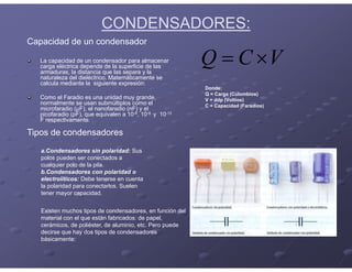 CONDENSADORES:
Capacidad de un condensador
La capacidad de un condensador para almacenar
carga eléctrica depende de la superficie de las
armaduras, la distancia que las separa y la
naturaleza del dieléctrico. Matemáticamente se
calcula mediante la siguiente expresión:
Como el Faradio es una unidad muy grande,
normalmente se usan submúltiplos como el
microfaradio (μF), el nanofaradio (nF) y el
picofaradio (pF), que equivalen a 10-6, 10-9 y 10-12
F respectivamente.
V
C
Q 

Donde:
Q = Carga (Culombios)
V = ddp (Voltios)
C = Capacidad (Faradios)
Existen muchos tipos de condensadores, en función del
material con el que están fabricados: de papel,
cerámicos, de poliéster, de aluminio, etc. Pero puede
decirse que hay dos tipos de condensadores
básicamente:
a.Condensadores sin polaridad: Sus
polos pueden ser conectados a
cualquier polo de la pila.
b.Condensadores con polaridad o
electrolíticos: Debe tenerse en cuenta
la polaridad para conectarlos. Suelen
tener mayor capacidad.
Tipos de condensadores
 