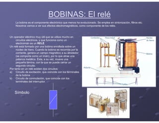 BOBINAS: El relé
La bobina es el componente electrónico que menos ha evolucionado. Se emplea en sintonización, filtros etc.
Nosotros vamos a ver sus efectos electromagnéticos, como componente de los relés.
Un operador eléctrico muy útil que se utiliza mucho en
circuitos eléctricos, y que funciona como un
electroimán es un RELÉ.
Un relé está formado por una bobina enrollada sobre un
núcleo de hiero. Cuando la bobina es recorrida por la
corriente, genera un campo magnético a su alrededor
(se comporta como un imán), por lo que atrae una
palanca metálica. Ésta, a su vez, mueve una
pequeña lámina, con la que se puede cerrar un
segundo circuito.
Por tanto en un relé existen dos circuitos:
a) Circuito de excitación, que coincide con los terminales
de la bobina
b) Circuito de conmutación, que coincide con los
terminales del interruptor.
Símbolo
 