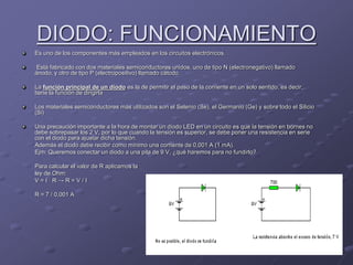 DIODO: FUNCIONAMIENTO
Es uno de los componentes más empleados en los circuitos electrónicos.
Está fabricado con dos materiales semiconductores unidos, uno de tipo N (electronegativo) llamado
ánodo, y otro de tipo P (electropositivo) llamado cátodo.
La función principal de un diodo es la de permitir el paso de la corriente en un solo sentido, es decir,
tiene la función de dirigirla
Los materiales semiconductores más utilizados son el Selenio (Se), el Germanio (Ge) y sobre todo el Silicio
(Si)
Una precaución importante a la hora de montar un diodo LED en un circuito es que la tensión en bornes no
debe sobrepasar los 2 V, por lo que cuando la tensión es superior, se debe poner una resistencia en serie
con el diodo para ajustar dicha tensión.
Además el diodo debe recibir como mínimo una corriente de 0,001 A (1 mA).
Ejm: Queremos conectar un diodo a una pila de 9 V, ¿qué haremos para no fundirlo?
Para calcular el valor de R aplicamos la
ley de Ohm:
V = I · R → R = V / I
R = 7 / 0,001 A
 