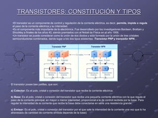 TRANSISTORES: CONSTITUCIÓN Y TIPOS
•El transistor es un componente de control y regulación de la corriente eléctrica, es decir, permite, impide o regula
el paso de la corriente eléctrica y su intensidad.
•Es el componente más importante de la electrónica. Fue desarrollado por los investigadores Bardeen, Brattain y
Shockley a finales de los años 40, siendo premiados con el Nobel de Física en el año 1956.
•Un transistor se puede considerar como la unión de dos diodos y está formado por la unión de tres cristales
semiconductores combinados, dando lugar a los dos tipos existentes: Transistor PNP y transistor NPN.
El transistor posee tres patillas, que son:
a) Colector: Es el polo, cristal o conexión del transistor que recibe la corriente eléctrica.
b) Base: Es el polo, cristal o conexión del transistor que recibe una pequeña corriente eléctrica con la que regula el
paso de la corriente principal, en mayor o menor intensidad, proporcional a la de control recibida por la base. Para
regular la intensidad de la corriente que recibe la base debe conectarse en serie una resistencia grande.
c) Emisor: Es el polo, cristal o conexión del transistor por el que sale la intensidad de la corriente una vez que lo ha
atravesado (la cantidad de corriente emitida depende de la base)
 