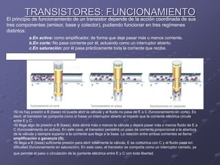 TRANSISTORES: FUNCIONAMIENTO
El principio de funcionamiento de un transistor depende de la acción coordinada de sus
tres componentes (emisor, base y colector), pudiendo funcionar en tres regímenes
distintos:
VÉASE EL SÍMIL HIDRAULICO (VÁLVULA) DE LA
SIGUIENTE FIGURA Y SU EXPLICACIÓN.
a.En activa: como amplificador, de forma que deje pasar más o menos corriente.
b.En corte: No pasa corriente por él, actuando como un interruptor abierto.
c.En saturación: por él pasa prácticamente toda la corriente que recibe.
•Si no hay presión e B (base) no puede abrir la válvula y el fluido no pasa de E a C (funcionamiento en corte). Es
decir, el transistor se comporta como si fuese un interruptor abierto al impedir que la corriente eléctrica circule
entre E y C.
•Si llega algo de presión a B (base), ésta abrirá más o menos la válvula y dejará pasar más o menos fluido de E a
C (funcionamiento en activa). En este caso, el transistor permitirá un paso de corriente proporcional a la abertura
de la válvula y siempre superior a la corriente que llega a la base. La relación entre ambas corrientes se llama
amplificación o ganancia (G).
•Si llega a B (base) suficiente presión para abrir totalmente la válvula, E se comunica con C y el fluido pasa sin
dificultad (funcionamiento en saturación). En este caso, el transistor se comporta como un interruptor cerrado, ya
que permite el paso o circulación de la corriente eléctrica entre E y C con toda libertad.
 