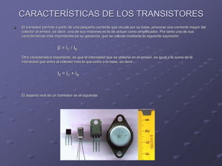 CARACTERÍSTICAS DE LOS TRANSISTORES
El transistor permite a partir de una pequeña corriente que circule por su base, provocar una corriente mayor del
colector al emisor, es decir, una de sus misiones es la de actuar como amplificador. Por tanto una de sus
características más importantes es su ganancia, que se calcula mediante la siguiente expresión:
β = IC / IB
Otra característica importante, es que la intensidad que se obtiene en el emisor, es igual a la suma de la
intensidad que entra al colector más la que entra a la base, es decir,
IE = IC + IB
El aspecto real de un transistor es el siguiente:
 
