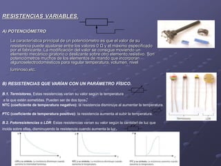 RESISTENCIAS VARIABLES.
A) POTENCIÓMETRO:
La característica principal de un potenciómetro es que el valor de su
resistencia puede ajustarse entre los valores 0 Ω y el máximo especificado
por el fabricante. La modificación del valor se consigue moviendo un
elemento mecánico giratorio o deslizante sobre otro elemento resistivo. Son
potenciómetros muchos de los elementos de mando que incorporan
algunoselectrodomésticos para regular temperatura, volumen, nivel
luminoso,etc.
B) RESISTENCIAS QUE VARÍAN CON UN PARÁMETRO FÍSICO.
B.1. Termistores. Estas resistencias varían su valor según la temperatura
a la que estén sometidas. Pueden ser de dos tipos:
NTC (coeficiente de temperatura negativo): la resistencia disminuye al aumentar la temperatura.
PTC (coeficiente de temperatura positivo): la resistencia aumenta al subir la temperatura.
B.2. Fotoresistencias o LDR. Estas resistencias varían su valor según la cantidad de luz que
incida sobre ellas, disminuyendo la resistencia cuando aumenta la luz.
 