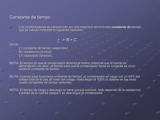 Constante de tiempo
Los condensadores se caracterizan por una magnitud denominada constante de tiempo,
que se calcula mediante la siguiente expresión:
‫ڂ‬ = R • C
donde :
• ‫=ڂ‬ constante de tiempo (segundos)
• R= resistencia (ohmios)
• C= capacidad (faradios)
NOTA: El tiempo en que el condensador alcanza el mismo potencial que la fuente de
alimentación, es decir, el tiempo total que el condensador tarda en cargarse es cinco
veces la constante de tiempo
NOTA: Cuando pasa la primera constante de tiempo, el condensador se carga con un 63% del
voltaje total de la pila. El resto del voltaje, hasta llegar al 100% lo obtiene en las otras
cuatro constantes de tiempo restantes.
NOTA: El tiempo de carga y descarga no tiene porqué coincidir, todo depende de la resistencia
a través de la cual se cargue o se descargue el condensador
 