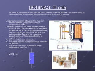 BOBINAS: El relé
La bobina es el componente electrónico que menos ha evolucionado. Se emplea en sintonización, filtros etc.
Nosotros vamos a ver sus efectos electromagnéticos, como componente de los relés.
Un operador eléctrico muy útil que se utiliza mucho en
circuitos eléctricos, y que funciona como un
electroimán es un RELÉ.
Un relé está formado por una bobina enrollada sobre un
núcleo de hiero. Cuando la bobina es recorrida por la
corriente, genera un campo magnético a su alrededor
(se comporta como un imán), por lo que atrae una
palanca metálica. Ésta, a su vez, mueve una
pequeña lámina, con la que se puede cerrar un
segundo circuito.
Por tanto en un relé existen dos circuitos:
a) Circuito de excitación, que coincide con los terminales
de la bobina
b) Circuito de conmutación, que coincide con los
terminales del interruptor.
Símbolo
 