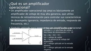 ¿Qué es un amplificador
operacional?
• Un amplificador operacional (op amp) es básicamente un
amplificador de voltaje de muy alta ganancia, que utiliza
técnicas de retroalimentación para controlar sus características
de desempeño (ganancia, impedancia de entrada, respuesta de
frecuencia, etc.)
• Símbolo utilizado para representar un amplificador operacional:
El dispositivo posee dos líneas de
entrada (+,–), una línea de salida y
dos líneas de alimentación (+V, –V)
Vo = Ao • (V2 – V1)
Vo = voltaje de salida
Ao = la ganancia de voltaje del
dispositivo
V2 = voltaje aplicado en la entrada
positiva
V1 = voltaje aplicado en la entrada
negativa
 